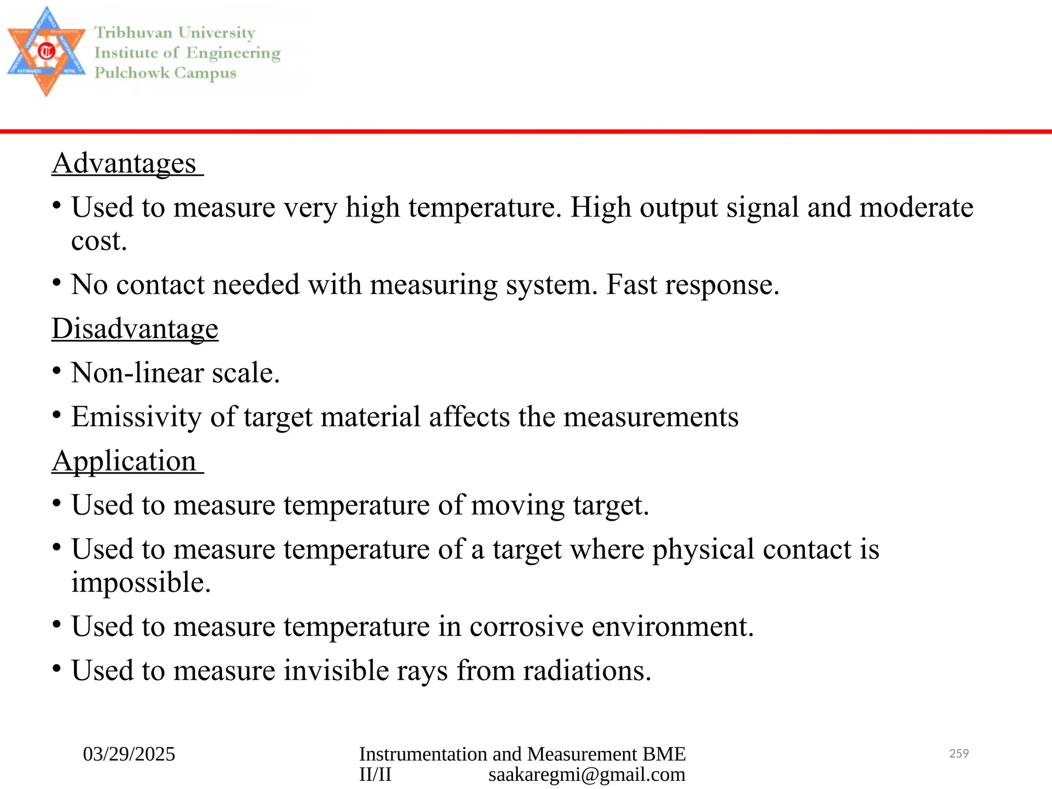 03/29/2025 Instrumentation and Measurement BME
II/II saakaregmi@gmail.com
259
Advantages
• Used to measure very high temperature. High output signal and moderate
cost.
• No contact needed with measuring system. Fast response.
Disadvantage
• Non-linear scale.
• Emissivity of target material affects the measurements
Application
• Used to measure temperature of moving target.
• Used to measure temperature of a target where physical contact is
impossible.
• Used to measure temperature in corrosive environment.
• Used to measure invisible rays from radiations.
 