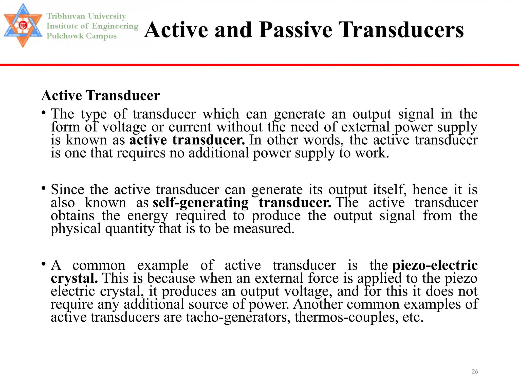 26
Active and Passive Transducers
Active Transducer
• The type of transducer which can generate an output signal in the
form of voltage or current without the need of external power supply
is known as active transducer. In other words, the active transducer
is one that requires no additional power supply to work.
• Since the active transducer can generate its output itself, hence it is
also known as self-generating transducer. The active transducer
obtains the energy required to produce the output signal from the
physical quantity that is to be measured.
• A common example of active transducer is the piezo-electric
crystal. This is because when an external force is applied to the piezo
electric crystal, it produces an output voltage, and for this it does not
require any additional source of power. Another common examples of
active transducers are tacho-generators, thermos-couples, etc.
 