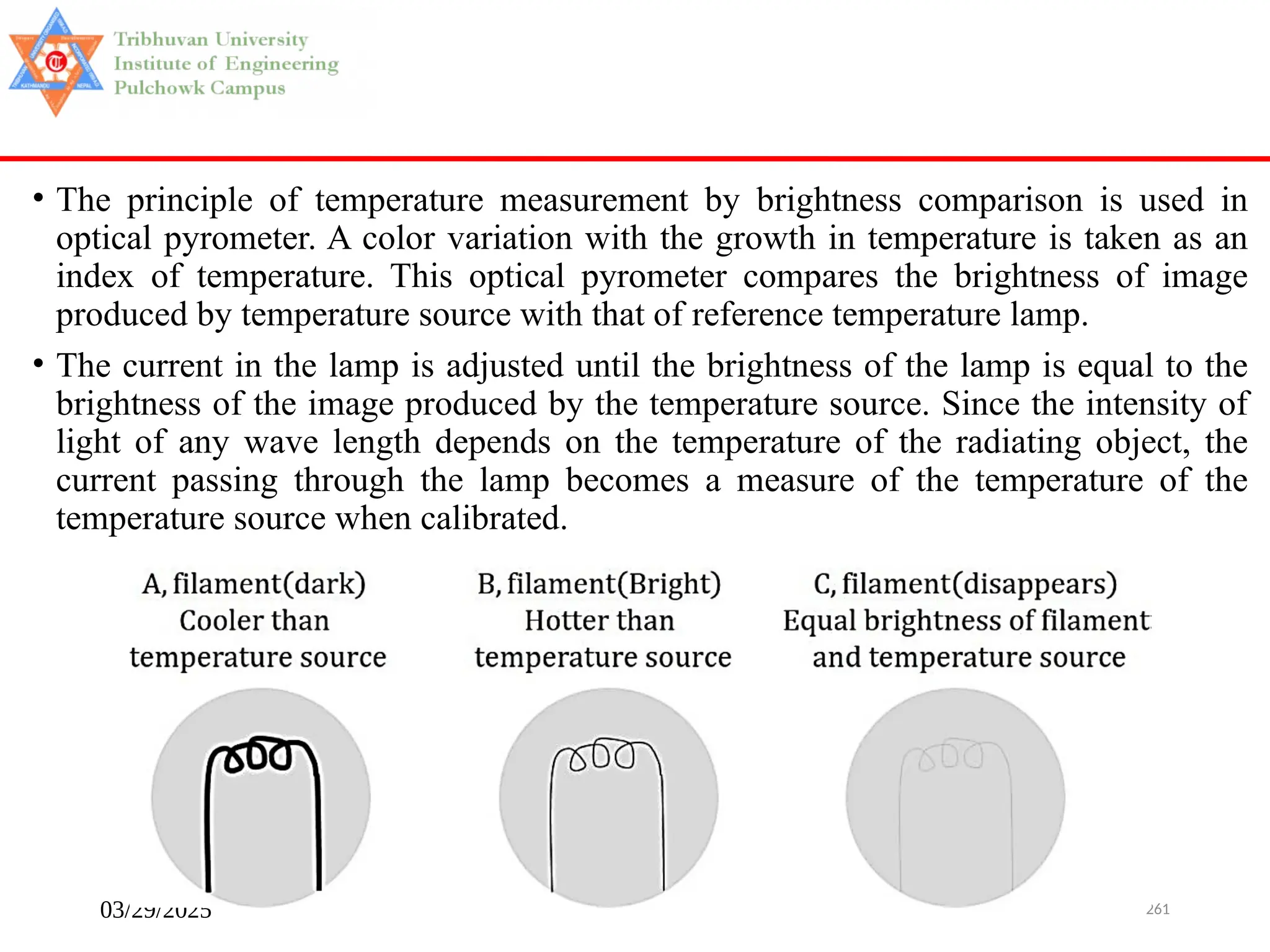 03/29/2025 261
• The principle of temperature measurement by brightness comparison is used in
optical pyrometer. A color variation with the growth in temperature is taken as an
index of temperature. This optical pyrometer compares the brightness of image
produced by temperature source with that of reference temperature lamp.
• The current in the lamp is adjusted until the brightness of the lamp is equal to the
brightness of the image produced by the temperature source. Since the intensity of
light of any wave length depends on the temperature of the radiating object, the
current passing through the lamp becomes a measure of the temperature of the
temperature source when calibrated.
 