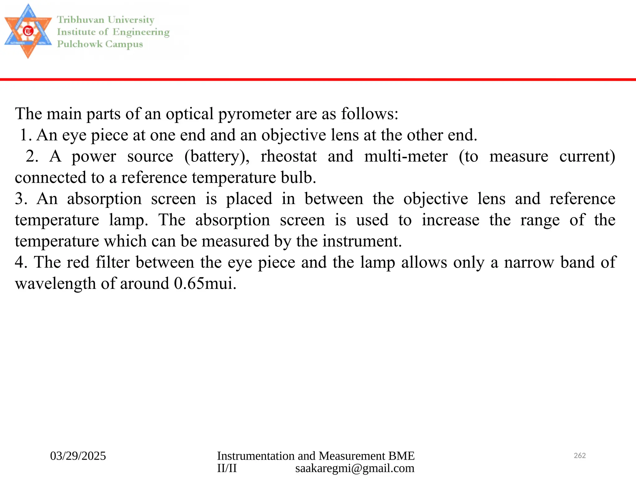03/29/2025 Instrumentation and Measurement BME
II/II saakaregmi@gmail.com
262
The main parts of an optical pyrometer are as follows:
1. An eye piece at one end and an objective lens at the other end.
2. A power source (battery), rheostat and multi-meter (to measure current)
connected to a reference temperature bulb.
3. An absorption screen is placed in between the objective lens and reference
temperature lamp. The absorption screen is used to increase the range of the
temperature which can be measured by the instrument.
4. The red filter between the eye piece and the lamp allows only a narrow band of
wavelength of around 0.65mui.
 