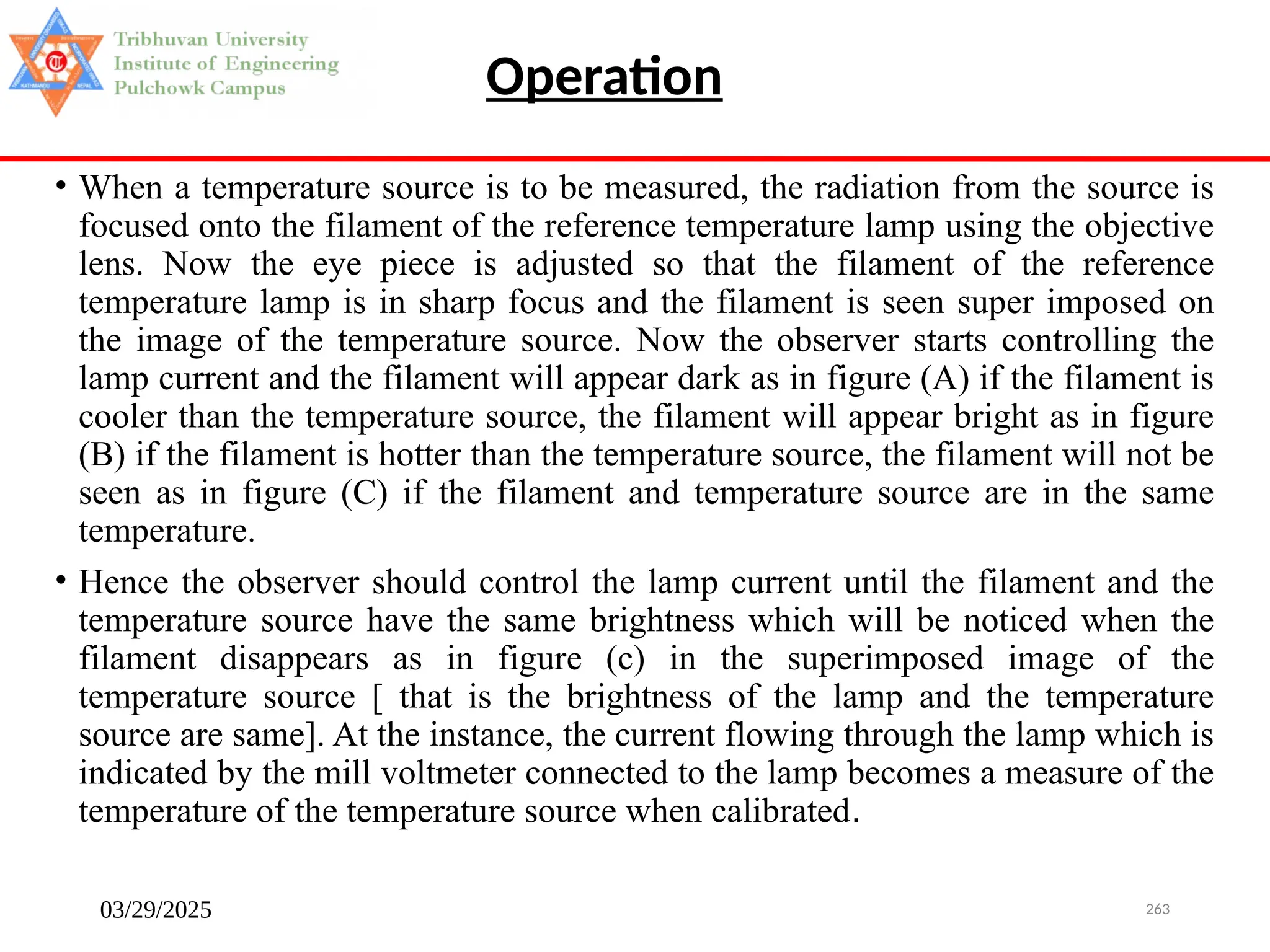 03/29/2025 263
• When a temperature source is to be measured, the radiation from the source is
focused onto the filament of the reference temperature lamp using the objective
lens. Now the eye piece is adjusted so that the filament of the reference
temperature lamp is in sharp focus and the filament is seen super imposed on
the image of the temperature source. Now the observer starts controlling the
lamp current and the filament will appear dark as in figure (A) if the filament is
cooler than the temperature source, the filament will appear bright as in figure
(B) if the filament is hotter than the temperature source, the filament will not be
seen as in figure (C) if the filament and temperature source are in the same
temperature.
• Hence the observer should control the lamp current until the filament and the
temperature source have the same brightness which will be noticed when the
filament disappears as in figure (c) in the superimposed image of the
temperature source [ that is the brightness of the lamp and the temperature
source are same]. At the instance, the current flowing through the lamp which is
indicated by the mill voltmeter connected to the lamp becomes a measure of the
temperature of the temperature source when calibrated.
Operation
 