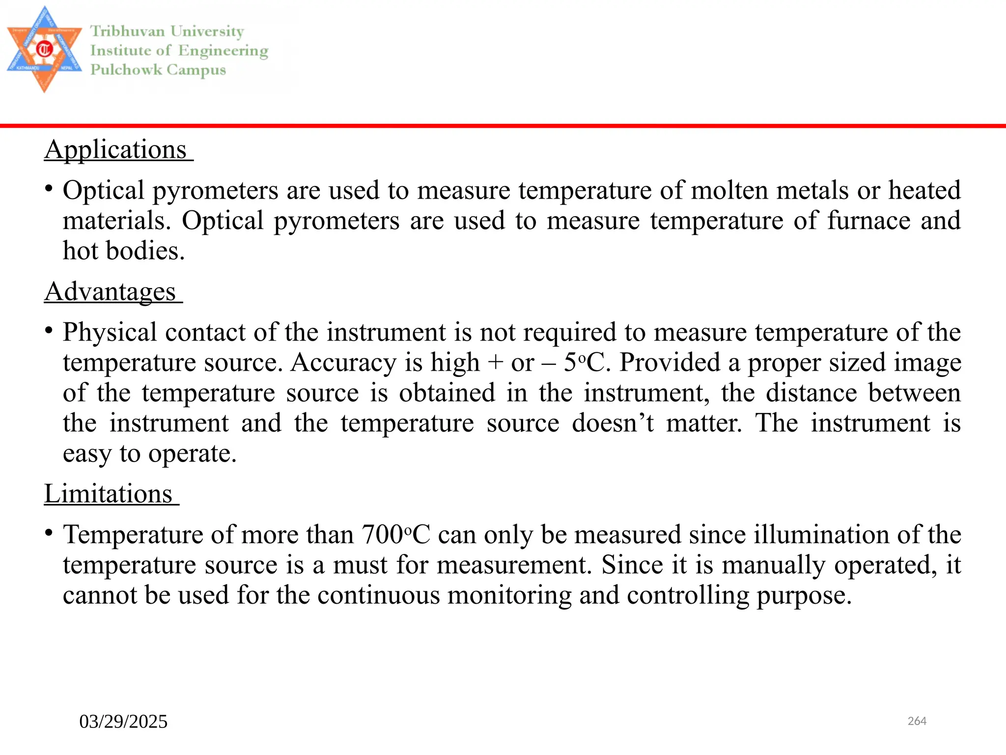03/29/2025 264
Applications
• Optical pyrometers are used to measure temperature of molten metals or heated
materials. Optical pyrometers are used to measure temperature of furnace and
hot bodies.
Advantages
• Physical contact of the instrument is not required to measure temperature of the
temperature source. Accuracy is high + or – 5o
C. Provided a proper sized image
of the temperature source is obtained in the instrument, the distance between
the instrument and the temperature source doesn’t matter. The instrument is
easy to operate.
Limitations
• Temperature of more than 700o
C can only be measured since illumination of the
temperature source is a must for measurement. Since it is manually operated, it
cannot be used for the continuous monitoring and controlling purpose.
 