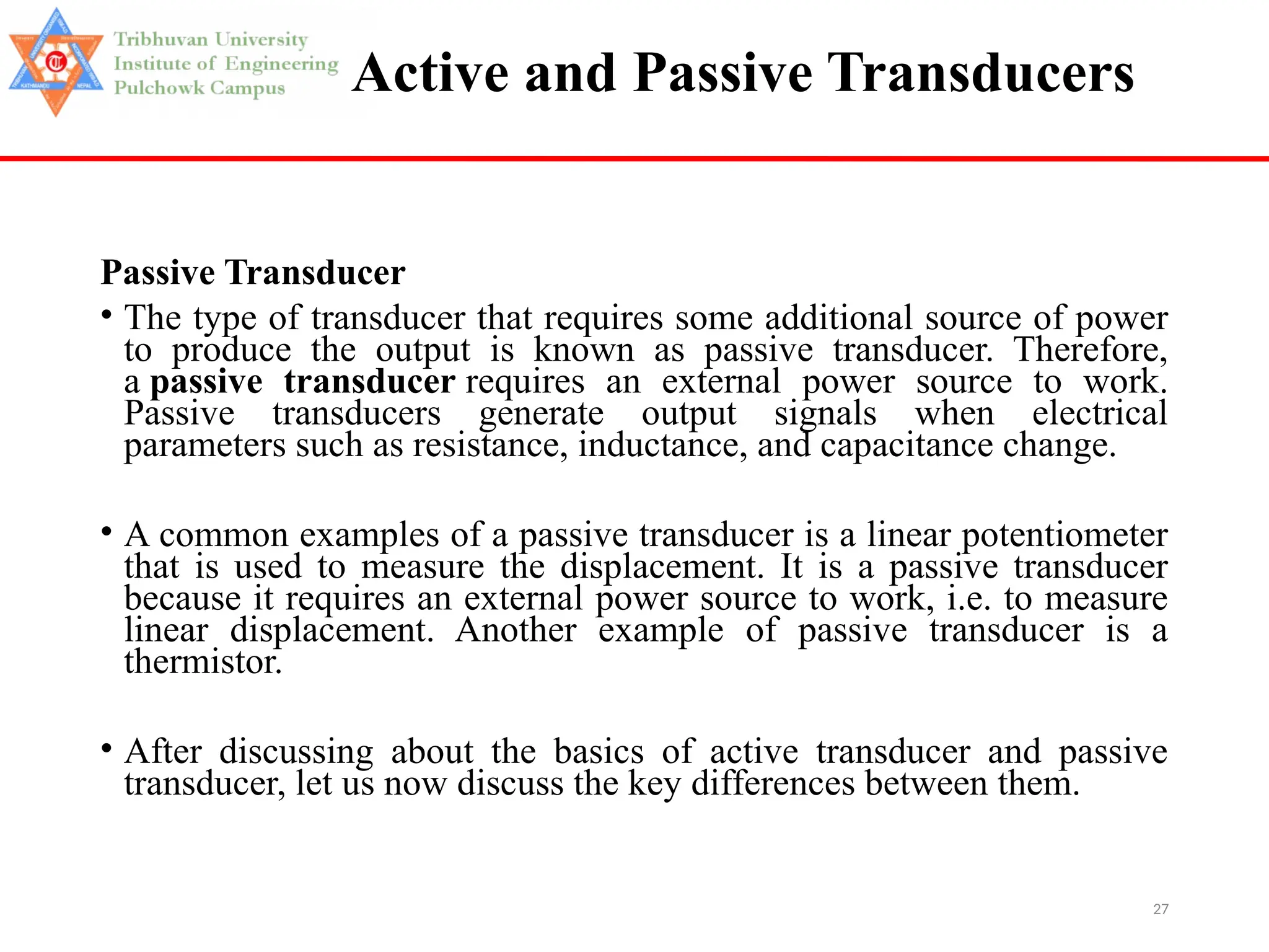 27
Active and Passive Transducers
Passive Transducer
• The type of transducer that requires some additional source of power
to produce the output is known as passive transducer. Therefore,
a passive transducer requires an external power source to work.
Passive transducers generate output signals when electrical
parameters such as resistance, inductance, and capacitance change.
• A common examples of a passive transducer is a linear potentiometer
that is used to measure the displacement. It is a passive transducer
because it requires an external power source to work, i.e. to measure
linear displacement. Another example of passive transducer is a
thermistor.
• After discussing about the basics of active transducer and passive
transducer, let us now discuss the key differences between them.
 