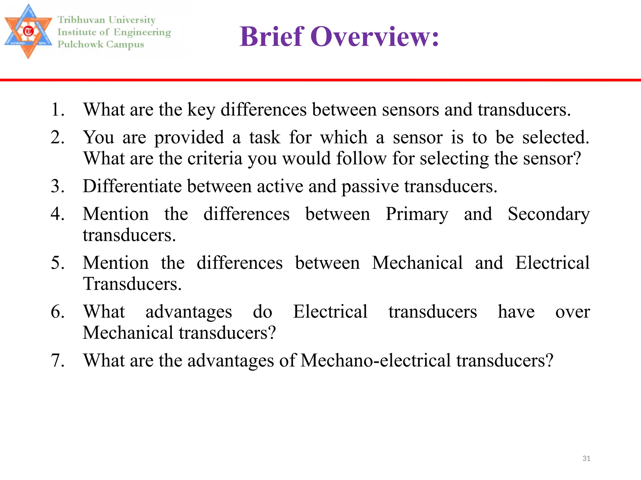 31
Brief Overview:
1. What are the key differences between sensors and transducers.
2. You are provided a task for which a sensor is to be selected.
What are the criteria you would follow for selecting the sensor?
3. Differentiate between active and passive transducers.
4. Mention the differences between Primary and Secondary
transducers.
5. Mention the differences between Mechanical and Electrical
Transducers.
6. What advantages do Electrical transducers have over
Mechanical transducers?
7. What are the advantages of Mechano-electrical transducers?
 