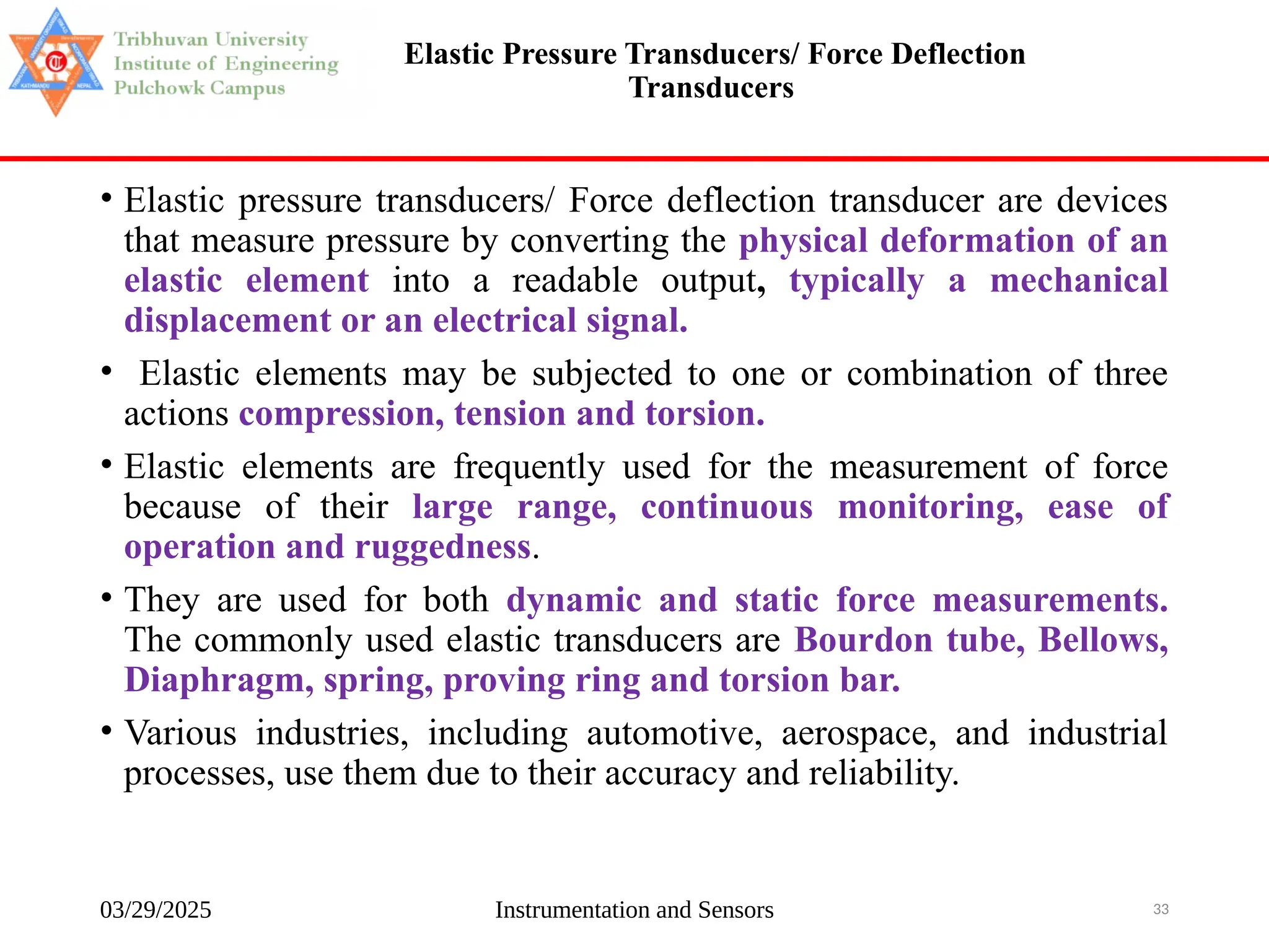 03/29/2025 Instrumentation and Sensors 33
Elastic Pressure Transducers/ Force Deflection
Transducers
• Elastic pressure transducers/ Force deflection transducer are devices
that measure pressure by converting the physical deformation of an
elastic element into a readable output, typically a mechanical
displacement or an electrical signal.
• Elastic elements may be subjected to one or combination of three
actions compression, tension and torsion.
• Elastic elements are frequently used for the measurement of force
because of their large range, continuous monitoring, ease of
operation and ruggedness.
• They are used for both dynamic and static force measurements.
The commonly used elastic transducers are Bourdon tube, Bellows,
Diaphragm, spring, proving ring and torsion bar.
• Various industries, including automotive, aerospace, and industrial
processes, use them due to their accuracy and reliability.
 