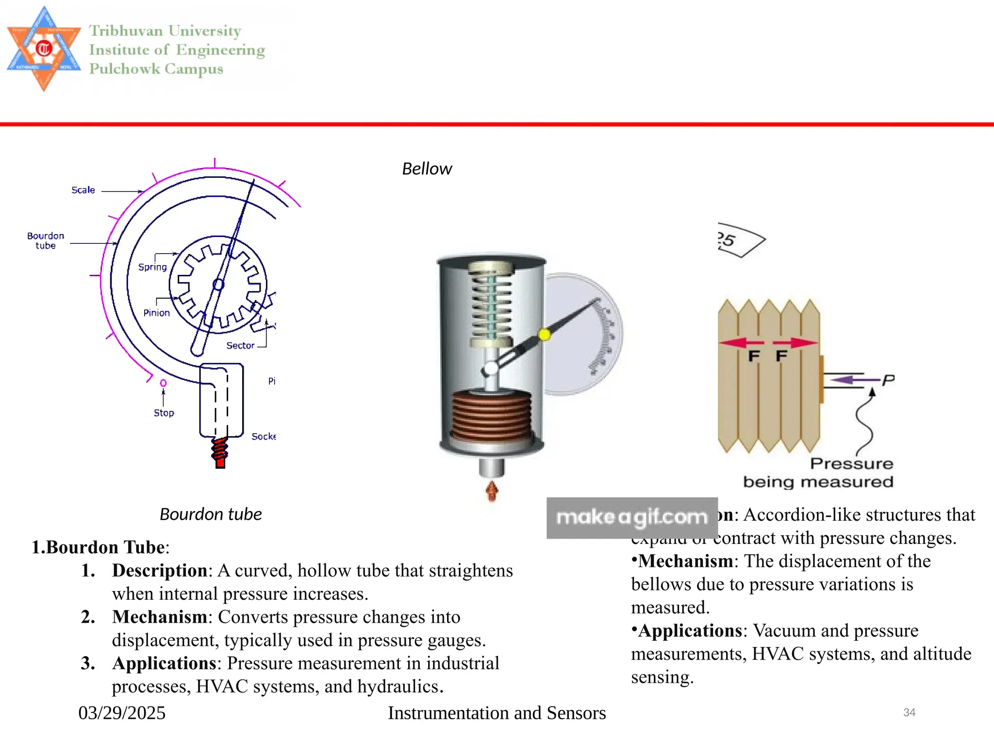 03/29/2025 Instrumentation and Sensors 34
Bellow
Bourdon tube
1.Bourdon Tube:
1. Description: A curved, hollow tube that straightens
when internal pressure increases.
2. Mechanism: Converts pressure changes into
displacement, typically used in pressure gauges.
3. Applications: Pressure measurement in industrial
processes, HVAC systems, and hydraulics.
•Description: Accordion-like structures that
expand or contract with pressure changes.
•Mechanism: The displacement of the
bellows due to pressure variations is
measured.
•Applications: Vacuum and pressure
measurements, HVAC systems, and altitude
sensing.
 