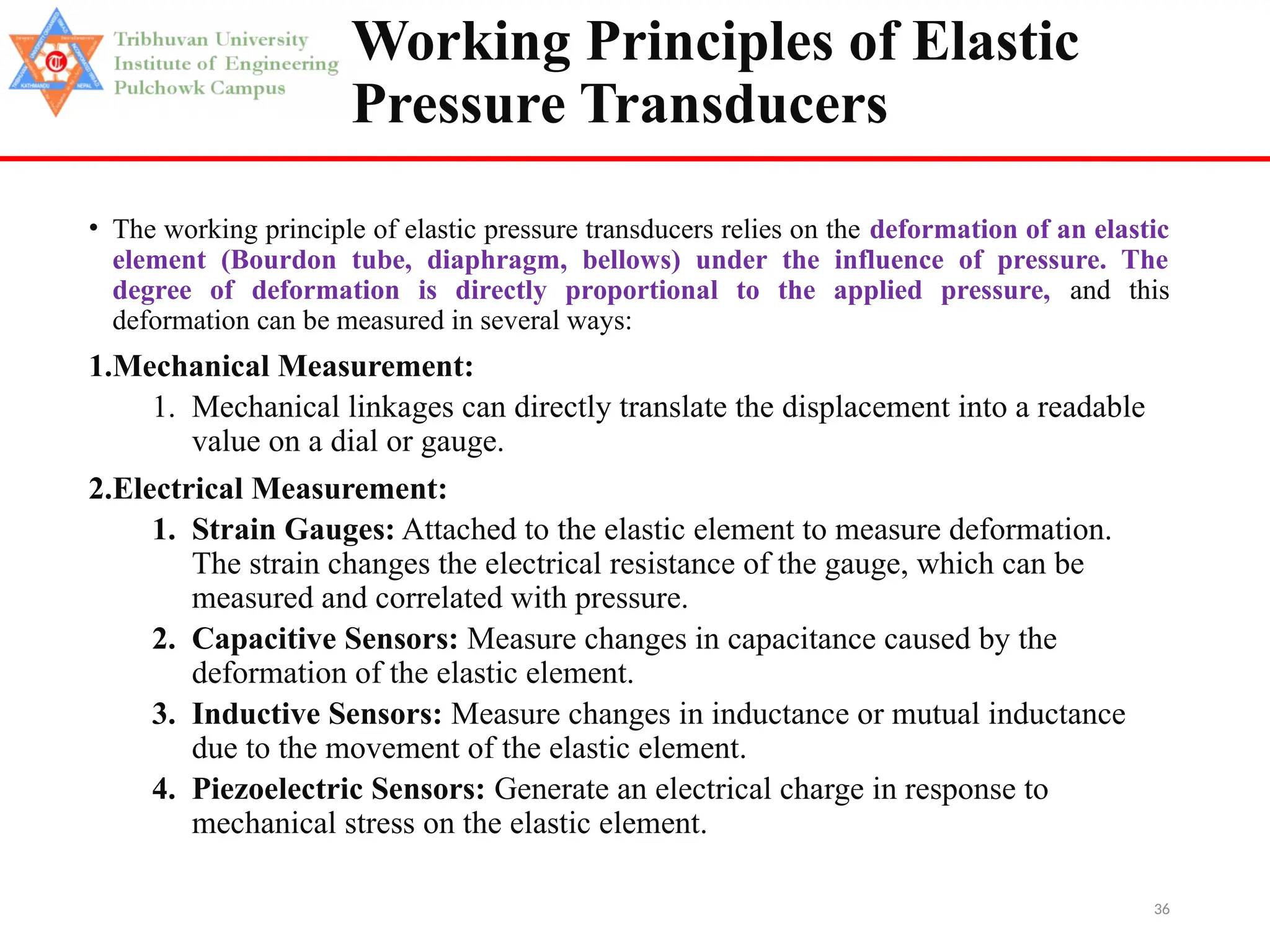 36
Working Principles of Elastic
Pressure Transducers
• The working principle of elastic pressure transducers relies on the deformation of an elastic
element (Bourdon tube, diaphragm, bellows) under the influence of pressure. The
degree of deformation is directly proportional to the applied pressure, and this
deformation can be measured in several ways:
1.Mechanical Measurement:
1. Mechanical linkages can directly translate the displacement into a readable
value on a dial or gauge.
2.Electrical Measurement:
1. Strain Gauges: Attached to the elastic element to measure deformation.
The strain changes the electrical resistance of the gauge, which can be
measured and correlated with pressure.
2. Capacitive Sensors: Measure changes in capacitance caused by the
deformation of the elastic element.
3. Inductive Sensors: Measure changes in inductance or mutual inductance
due to the movement of the elastic element.
4. Piezoelectric Sensors: Generate an electrical charge in response to
mechanical stress on the elastic element.
 
