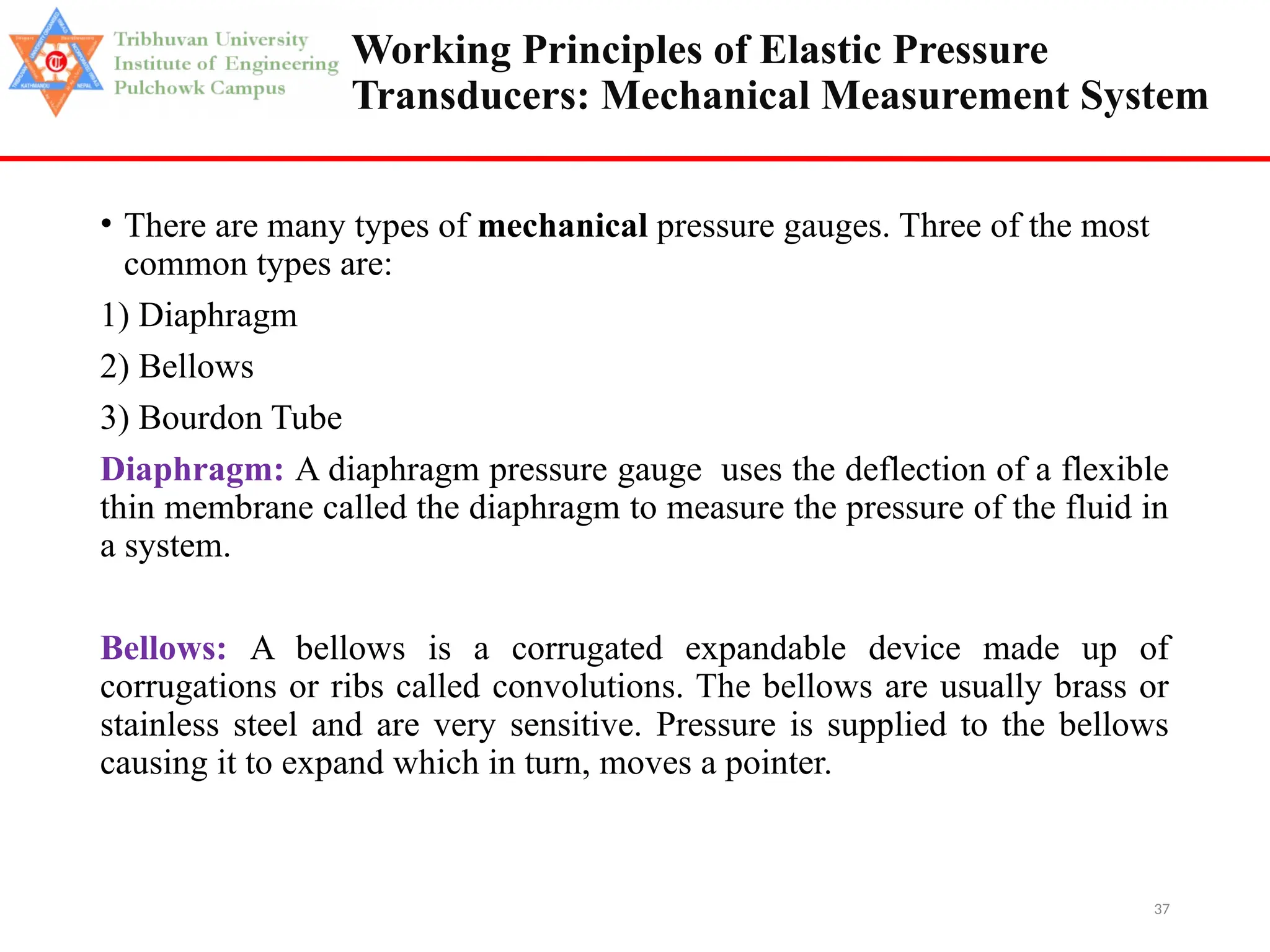 37
Working Principles of Elastic Pressure
Transducers: Mechanical Measurement System
• There are many types of mechanical pressure gauges. Three of the most
common types are:
1) Diaphragm
2) Bellows
3) Bourdon Tube
Diaphragm: A diaphragm pressure gauge uses the deflection of a flexible
thin membrane called the diaphragm to measure the pressure of the fluid in
a system.
Bellows: A bellows is a corrugated expandable device made up of
corrugations or ribs called convolutions. The bellows are usually brass or
stainless steel and are very sensitive. Pressure is supplied to the bellows
causing it to expand which in turn, moves a pointer.
 