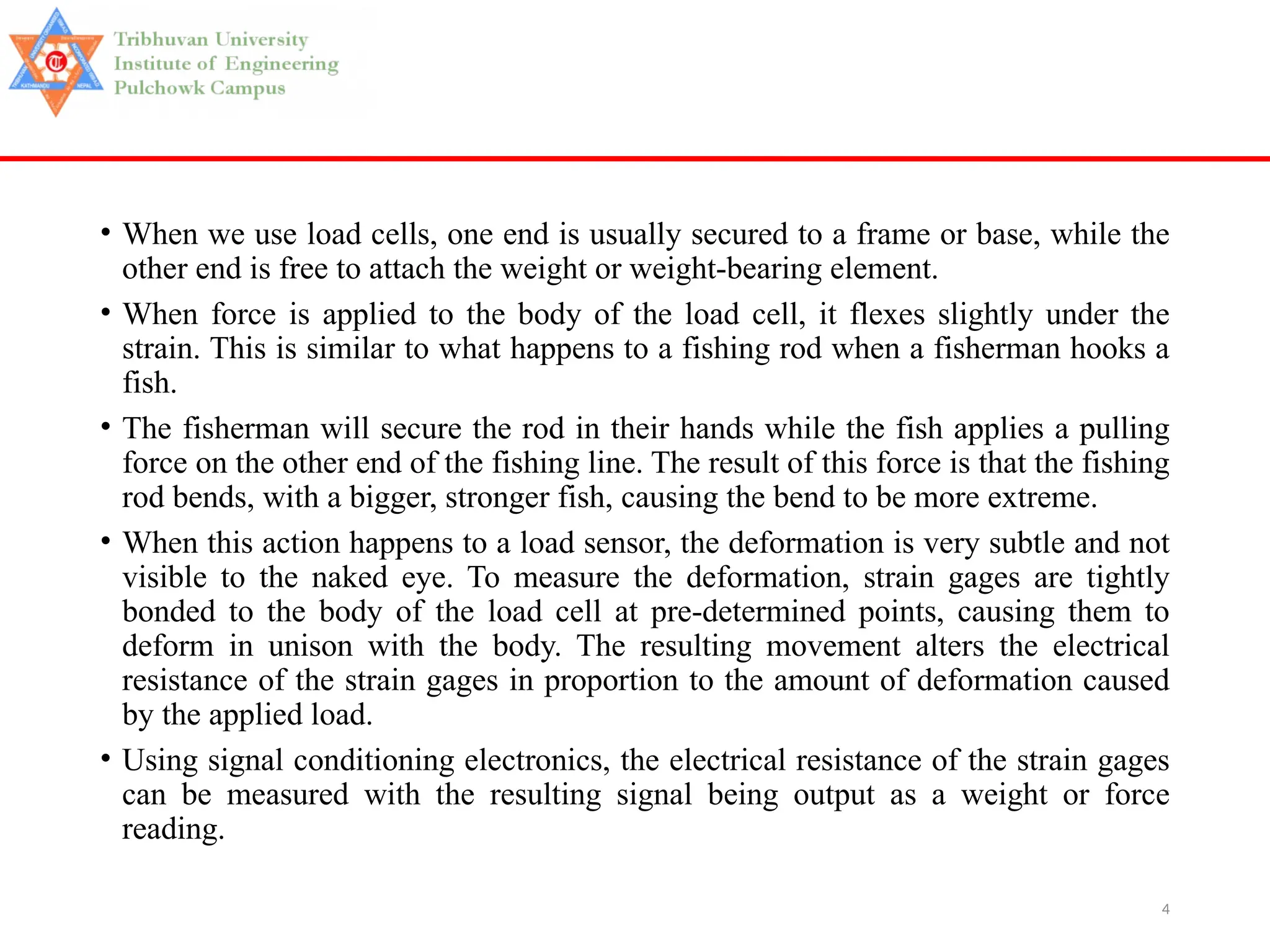 4
• When we use load cells, one end is usually secured to a frame or base, while the
other end is free to attach the weight or weight-bearing element.
• When force is applied to the body of the load cell, it flexes slightly under the
strain. This is similar to what happens to a fishing rod when a fisherman hooks a
fish.
• The fisherman will secure the rod in their hands while the fish applies a pulling
force on the other end of the fishing line. The result of this force is that the fishing
rod bends, with a bigger, stronger fish, causing the bend to be more extreme.
• When this action happens to a load sensor, the deformation is very subtle and not
visible to the naked eye. To measure the deformation, strain gages are tightly
bonded to the body of the load cell at pre-determined points, causing them to
deform in unison with the body. The resulting movement alters the electrical
resistance of the strain gages in proportion to the amount of deformation caused
by the applied load.
• Using signal conditioning electronics, the electrical resistance of the strain gages
can be measured with the resulting signal being output as a weight or force
reading.
 