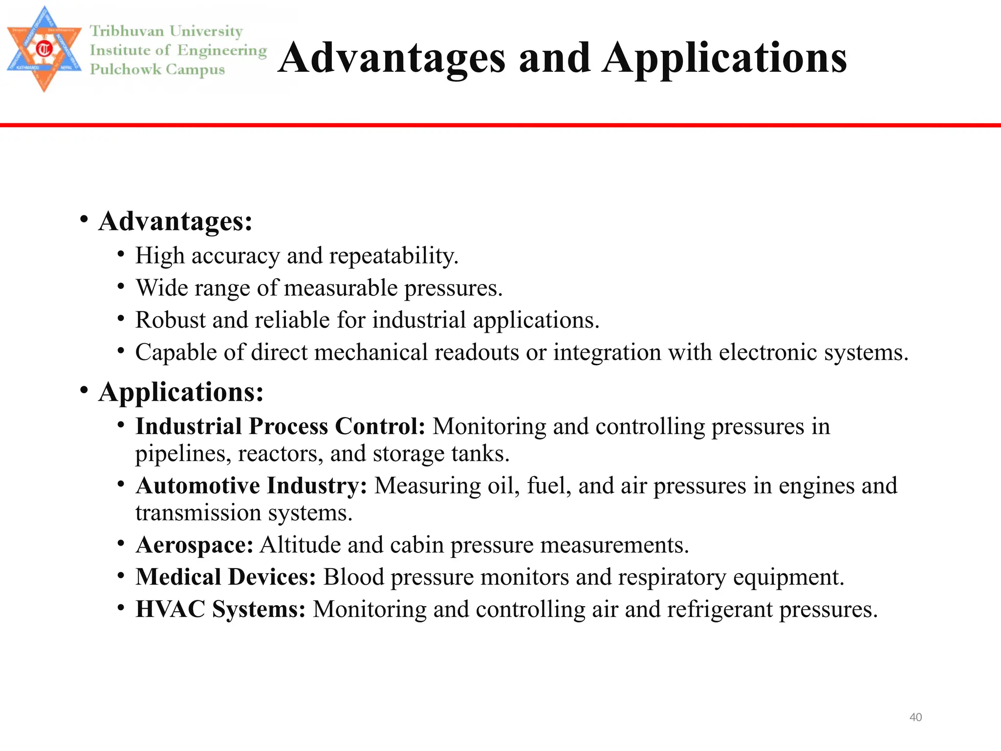 40
Advantages and Applications
• Advantages:
• High accuracy and repeatability.
• Wide range of measurable pressures.
• Robust and reliable for industrial applications.
• Capable of direct mechanical readouts or integration with electronic systems.
• Applications:
• Industrial Process Control: Monitoring and controlling pressures in
pipelines, reactors, and storage tanks.
• Automotive Industry: Measuring oil, fuel, and air pressures in engines and
transmission systems.
• Aerospace: Altitude and cabin pressure measurements.
• Medical Devices: Blood pressure monitors and respiratory equipment.
• HVAC Systems: Monitoring and controlling air and refrigerant pressures.
 