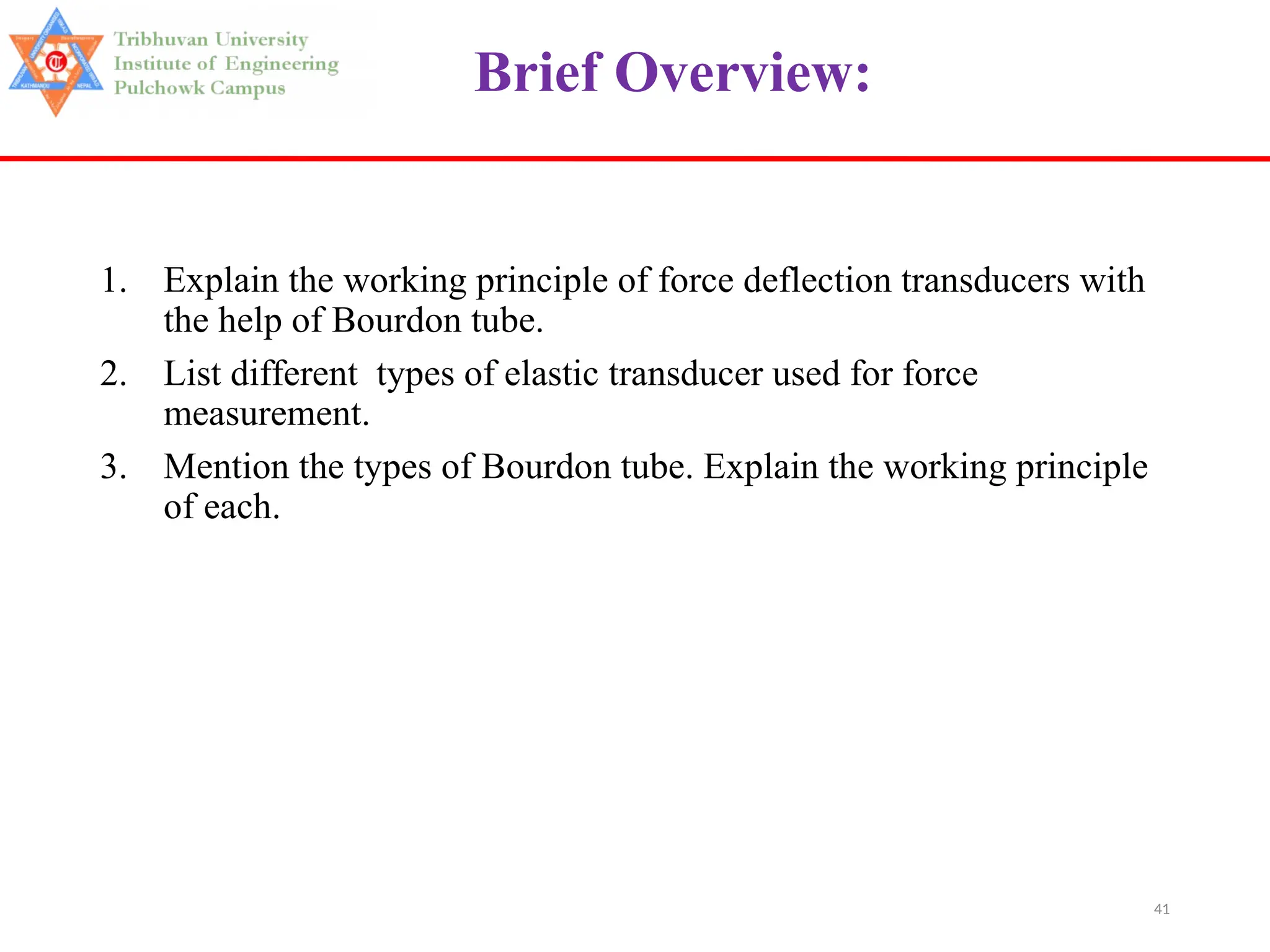 41
Brief Overview:
1. Explain the working principle of force deflection transducers with
the help of Bourdon tube.
2. List different types of elastic transducer used for force
measurement.
3. Mention the types of Bourdon tube. Explain the working principle
of each.
 
