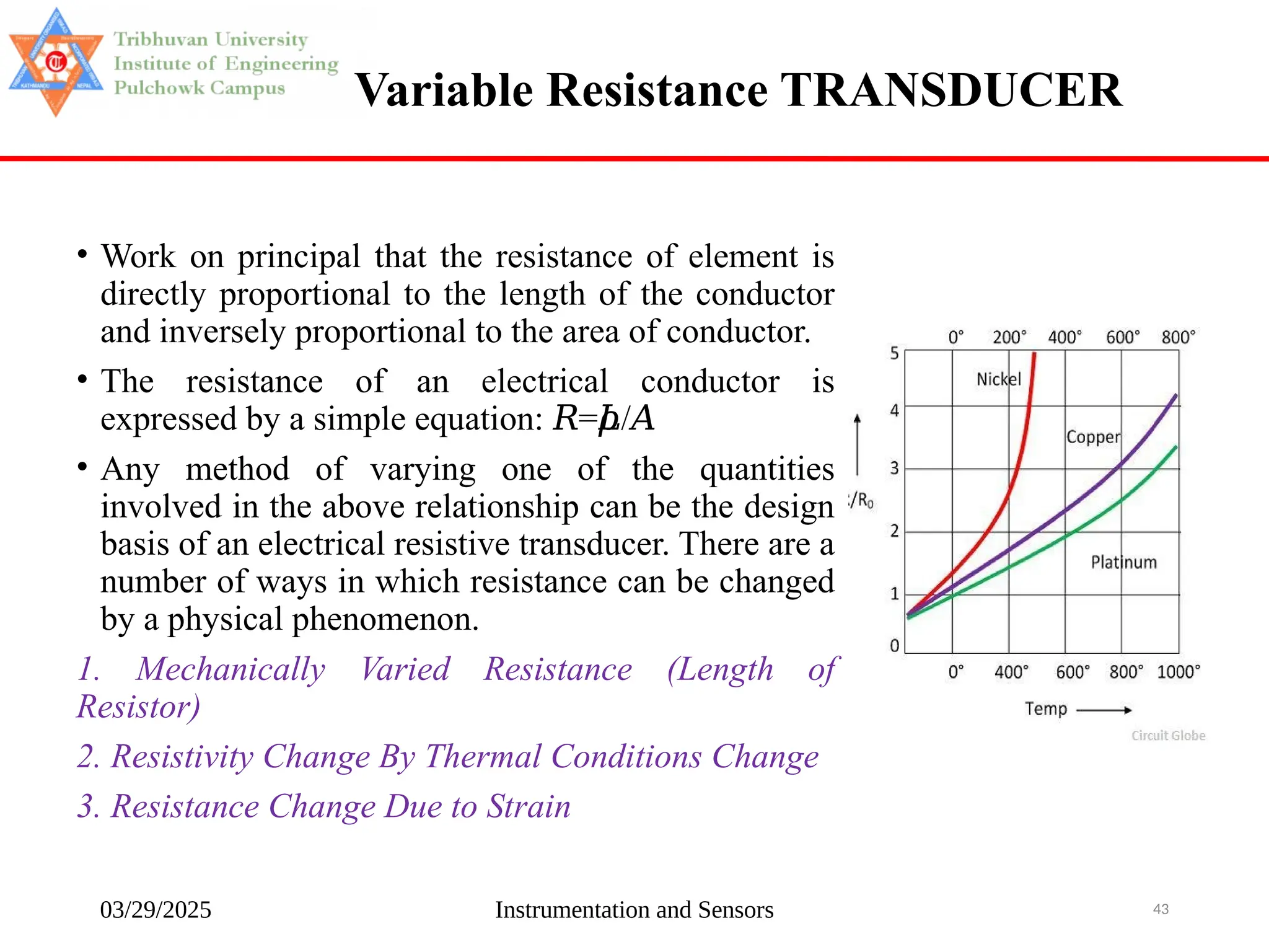 03/29/2025 Instrumentation and Sensors 43
Variable Resistance TRANSDUCER
• Work on principal that the resistance of element is
directly proportional to the length of the conductor
and inversely proportional to the area of conductor.
• The resistance of an electrical conductor is
expressed by a simple equation: = /
𝑅 𝜌
𝐿 𝐴
• Any method of varying one of the quantities
involved in the above relationship can be the design
basis of an electrical resistive transducer. There are a
number of ways in which resistance can be changed
by a physical phenomenon.
1. Mechanically Varied Resistance (Length of
Resistor)
2. Resistivity Change By Thermal Conditions Change
3. Resistance Change Due to Strain
 