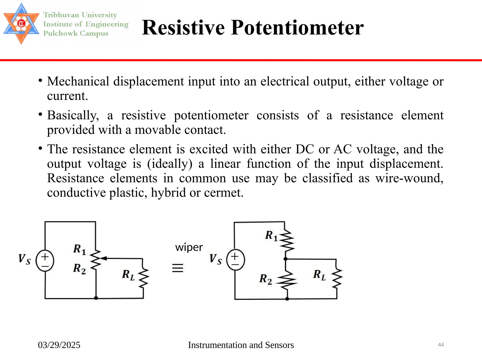 03/29/2025 Instrumentation and Sensors 44
Resistive Potentiometer
• Mechanical displacement input into an electrical output, either voltage or
current.
• Basically, a resistive potentiometer consists of a resistance element
provided with a movable contact.
• The resistance element is excited with either DC or AC voltage, and the
output voltage is (ideally) a linear function of the input displacement.
Resistance elements in common use may be classified as wire-wound,
conductive plastic, hybrid or cermet.
wiper
 