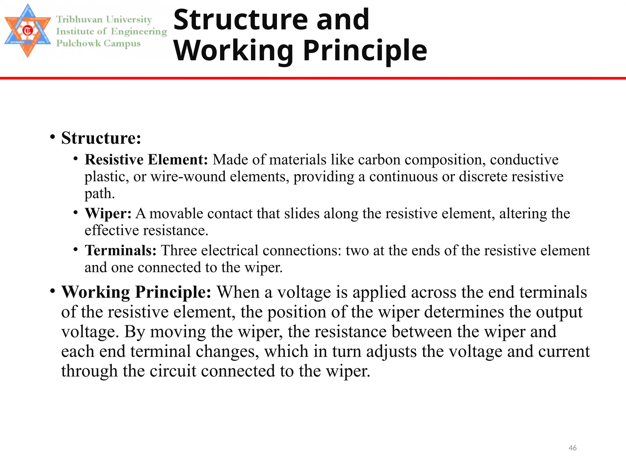 46
Structure and
Working Principle
• Structure:
• Resistive Element: Made of materials like carbon composition, conductive
plastic, or wire-wound elements, providing a continuous or discrete resistive
path.
• Wiper: A movable contact that slides along the resistive element, altering the
effective resistance.
• Terminals: Three electrical connections: two at the ends of the resistive element
and one connected to the wiper.
• Working Principle: When a voltage is applied across the end terminals
of the resistive element, the position of the wiper determines the output
voltage. By moving the wiper, the resistance between the wiper and
each end terminal changes, which in turn adjusts the voltage and current
through the circuit connected to the wiper.
 