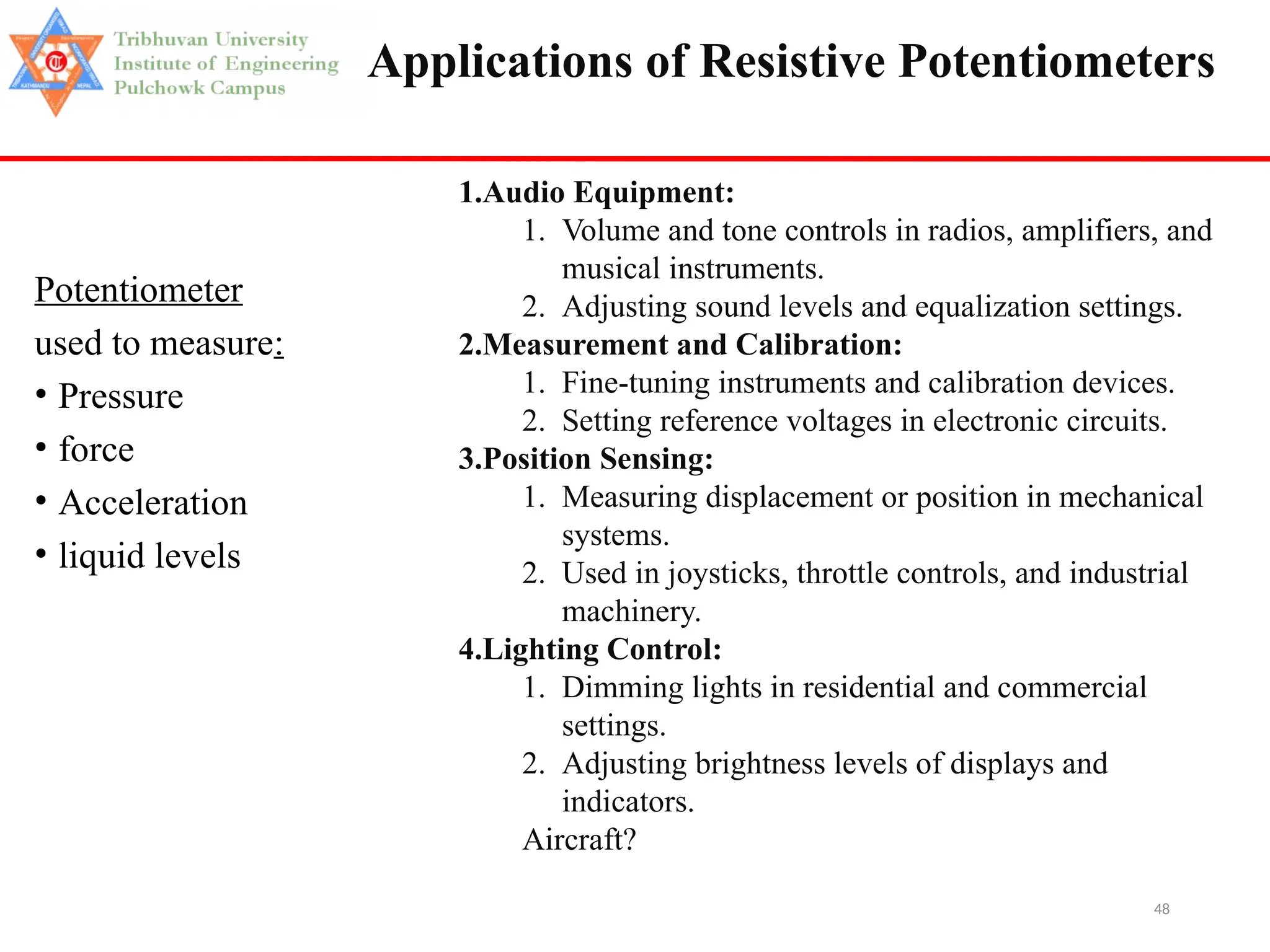 48
Applications of Resistive Potentiometers
Potentiometer
used to measure:
• Pressure
• force
• Acceleration
• liquid levels
1.Audio Equipment:
1. Volume and tone controls in radios, amplifiers, and
musical instruments.
2. Adjusting sound levels and equalization settings.
2.Measurement and Calibration:
1. Fine-tuning instruments and calibration devices.
2. Setting reference voltages in electronic circuits.
3.Position Sensing:
1. Measuring displacement or position in mechanical
systems.
2. Used in joysticks, throttle controls, and industrial
machinery.
4.Lighting Control:
1. Dimming lights in residential and commercial
settings.
2. Adjusting brightness levels of displays and
indicators.
Aircraft?
 
