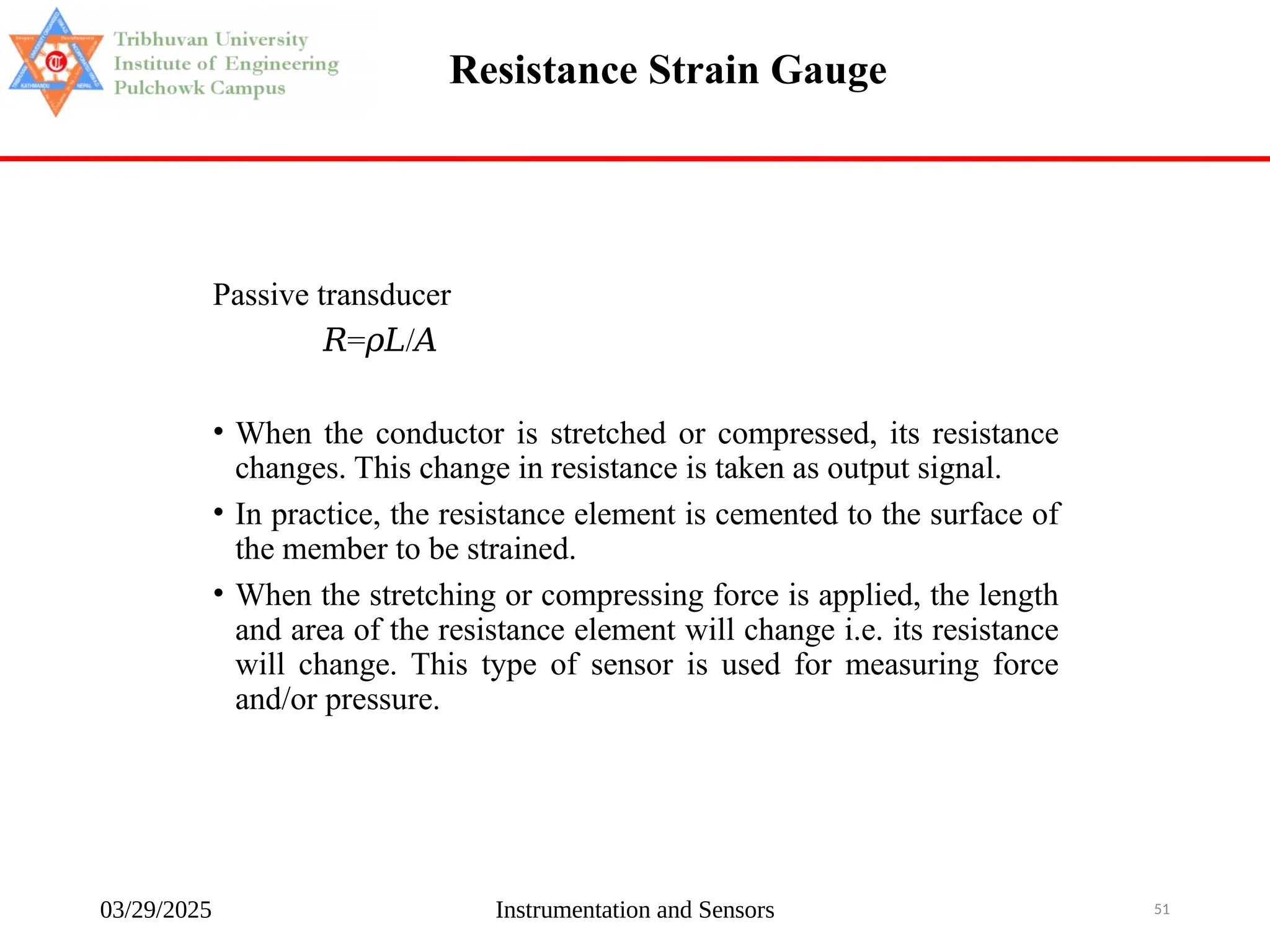 03/29/2025 Instrumentation and Sensors 51
Resistance Strain Gauge
Passive transducer
𝑅= /
𝜌𝐿 𝐴
• When the conductor is stretched or compressed, its resistance
changes. This change in resistance is taken as output signal.
• In practice, the resistance element is cemented to the surface of
the member to be strained.
• When the stretching or compressing force is applied, the length
and area of the resistance element will change i.e. its resistance
will change. This type of sensor is used for measuring force
and/or pressure.
 