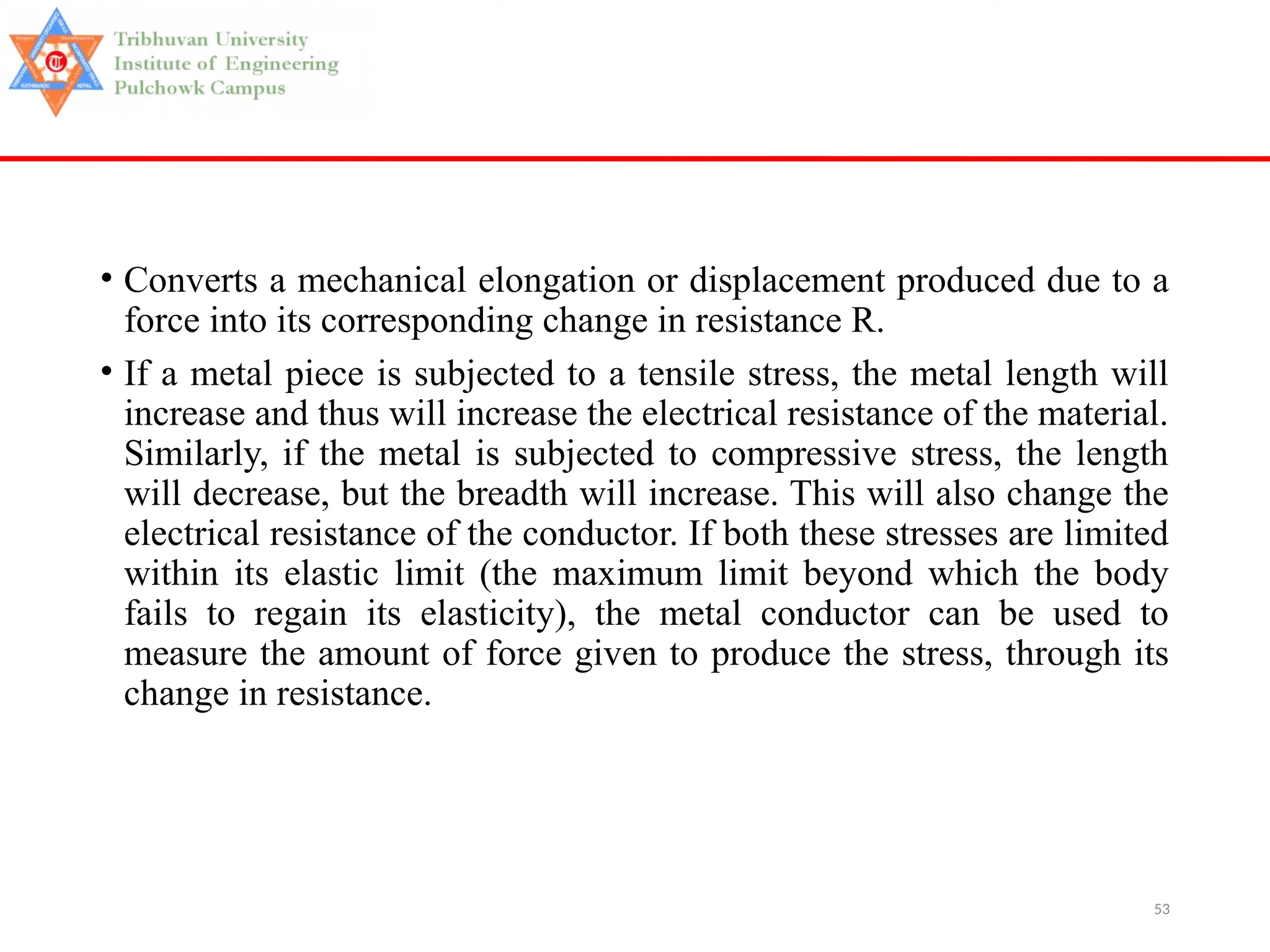 53
• Converts a mechanical elongation or displacement produced due to a
force into its corresponding change in resistance R.
• If a metal piece is subjected to a tensile stress, the metal length will
increase and thus will increase the electrical resistance of the material.
Similarly, if the metal is subjected to compressive stress, the length
will decrease, but the breadth will increase. This will also change the
electrical resistance of the conductor. If both these stresses are limited
within its elastic limit (the maximum limit beyond which the body
fails to regain its elasticity), the metal conductor can be used to
measure the amount of force given to produce the stress, through its
change in resistance.
 