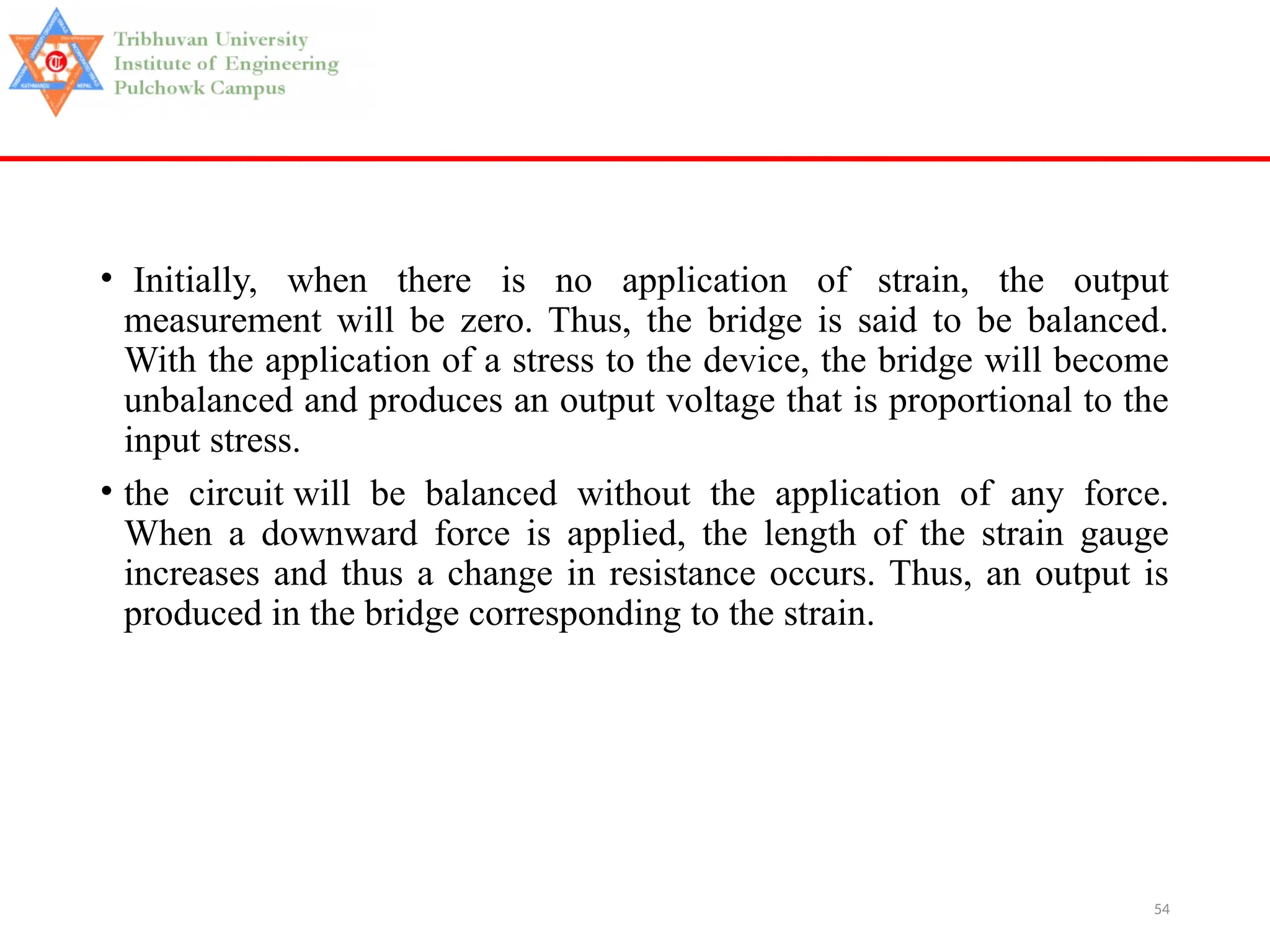 54
• Initially, when there is no application of strain, the output
measurement will be zero. Thus, the bridge is said to be balanced.
With the application of a stress to the device, the bridge will become
unbalanced and produces an output voltage that is proportional to the
input stress.
• the circuit will be balanced without the application of any force.
When a downward force is applied, the length of the strain gauge
increases and thus a change in resistance occurs. Thus, an output is
produced in the bridge corresponding to the strain.
 