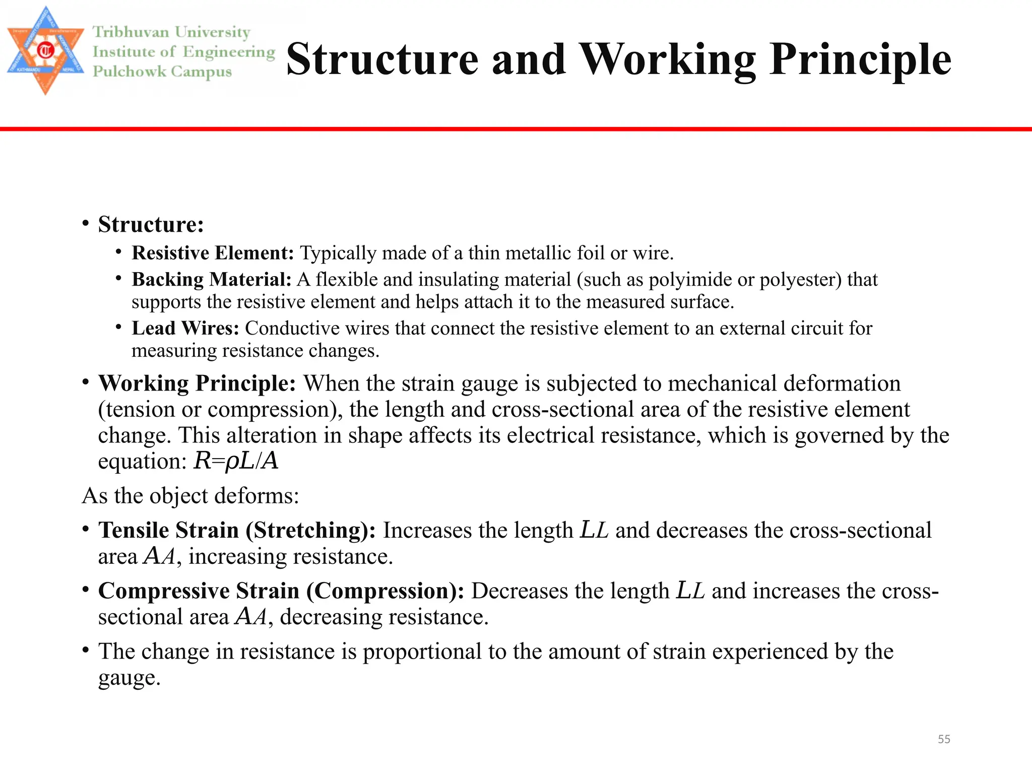 55
Structure and Working Principle
• Structure:
• Resistive Element: Typically made of a thin metallic foil or wire.
• Backing Material: A flexible and insulating material (such as polyimide or polyester) that
supports the resistive element and helps attach it to the measured surface.
• Lead Wires: Conductive wires that connect the resistive element to an external circuit for
measuring resistance changes.
• Working Principle: When the strain gauge is subjected to mechanical deformation
(tension or compression), the length and cross-sectional area of the resistive element
change. This alteration in shape affects its electrical resistance, which is governed by the
equation: = /
𝑅 𝜌𝐿 𝐴
As the object deforms:
• Tensile Strain (Stretching): Increases the length 𝐿L and decreases the cross-sectional
area 𝐴A, increasing resistance.
• Compressive Strain (Compression): Decreases the length 𝐿L and increases the cross-
sectional area 𝐴A, decreasing resistance.
• The change in resistance is proportional to the amount of strain experienced by the
gauge.
 