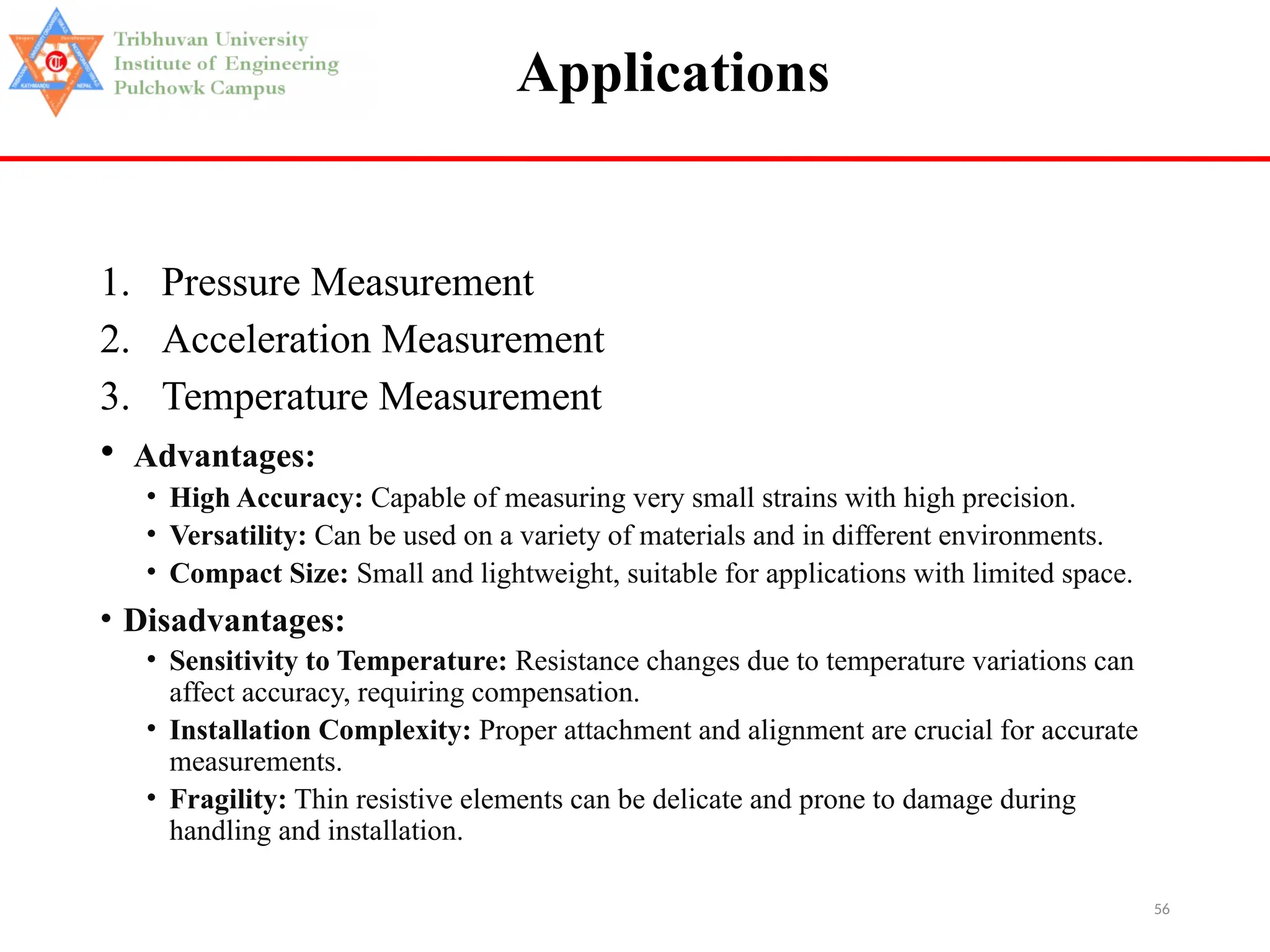 56
Applications
1. Pressure Measurement
2. Acceleration Measurement
3. Temperature Measurement
• Advantages:
• High Accuracy: Capable of measuring very small strains with high precision.
• Versatility: Can be used on a variety of materials and in different environments.
• Compact Size: Small and lightweight, suitable for applications with limited space.
• Disadvantages:
• Sensitivity to Temperature: Resistance changes due to temperature variations can
affect accuracy, requiring compensation.
• Installation Complexity: Proper attachment and alignment are crucial for accurate
measurements.
• Fragility: Thin resistive elements can be delicate and prone to damage during
handling and installation.
 