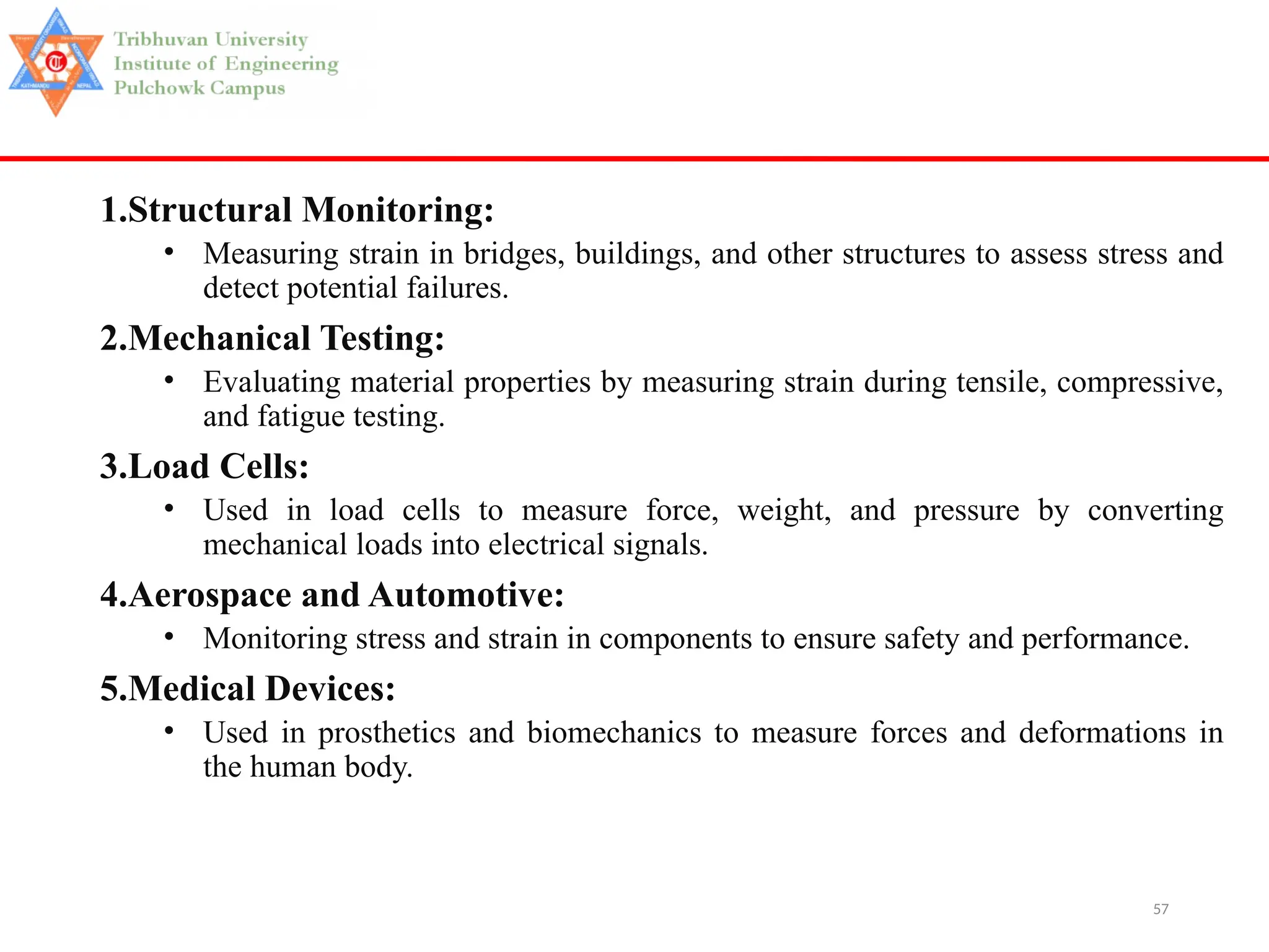 57
1.Structural Monitoring:
• Measuring strain in bridges, buildings, and other structures to assess stress and
detect potential failures.
2.Mechanical Testing:
• Evaluating material properties by measuring strain during tensile, compressive,
and fatigue testing.
3.Load Cells:
• Used in load cells to measure force, weight, and pressure by converting
mechanical loads into electrical signals.
4.Aerospace and Automotive:
• Monitoring stress and strain in components to ensure safety and performance.
5.Medical Devices:
• Used in prosthetics and biomechanics to measure forces and deformations in
the human body.
 