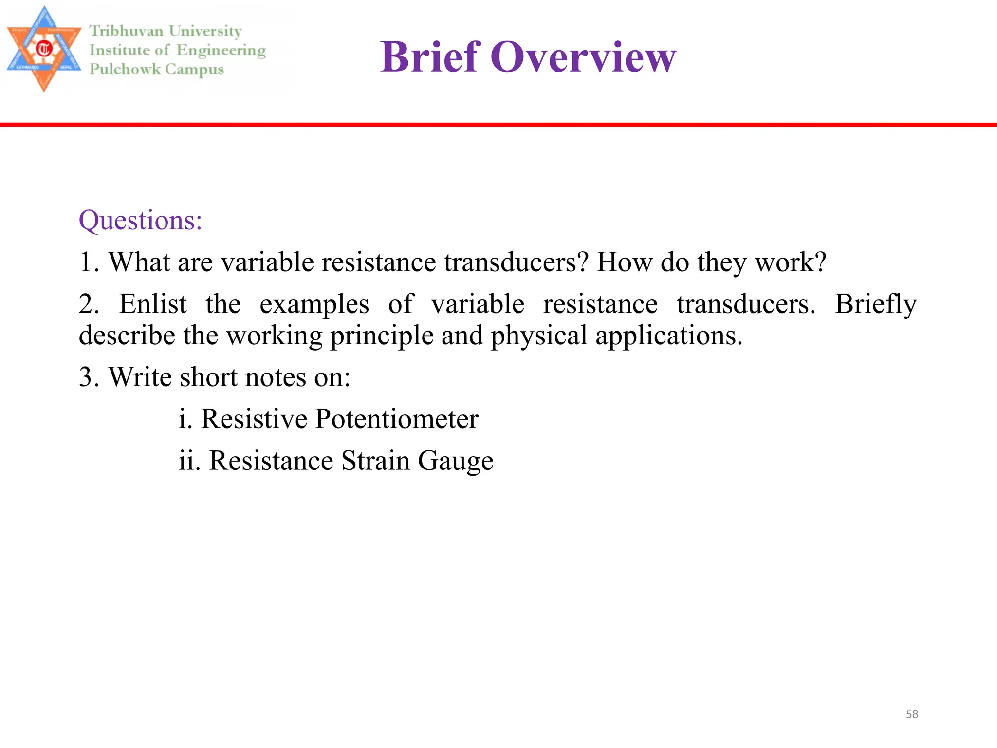 58
Brief Overview
Questions:
1. What are variable resistance transducers? How do they work?
2. Enlist the examples of variable resistance transducers. Briefly
describe the working principle and physical applications.
3. Write short notes on:
i. Resistive Potentiometer
ii. Resistance Strain Gauge
 