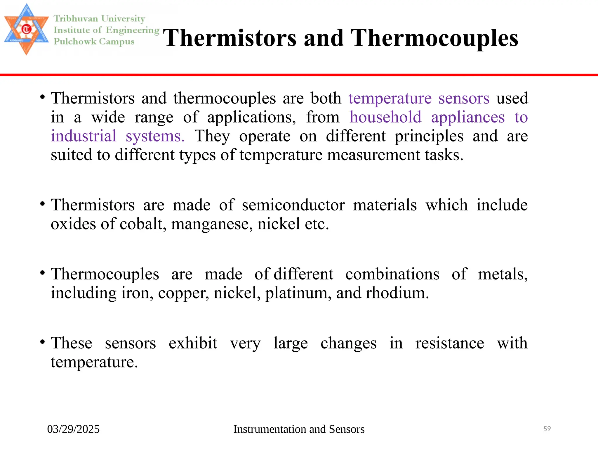 03/29/2025 Instrumentation and Sensors 59
Thermistors and Thermocouples
• Thermistors and thermocouples are both temperature sensors used
in a wide range of applications, from household appliances to
industrial systems. They operate on different principles and are
suited to different types of temperature measurement tasks.
• Thermistors are made of semiconductor materials which include
oxides of cobalt, manganese, nickel etc.
• Thermocouples are made of different combinations of metals,
including iron, copper, nickel, platinum, and rhodium.
• These sensors exhibit very large changes in resistance with
temperature.
 