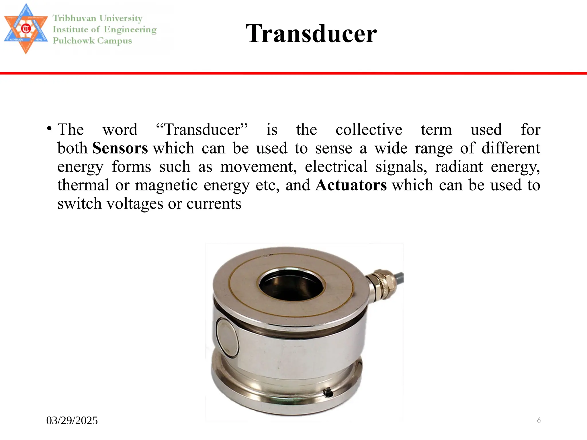 03/29/2025 Instrumentation and Sensors 6
Transducer
• The word “Transducer” is the collective term used for
both Sensors which can be used to sense a wide range of different
energy forms such as movement, electrical signals, radiant energy,
thermal or magnetic energy etc, and Actuators which can be used to
switch voltages or currents
 