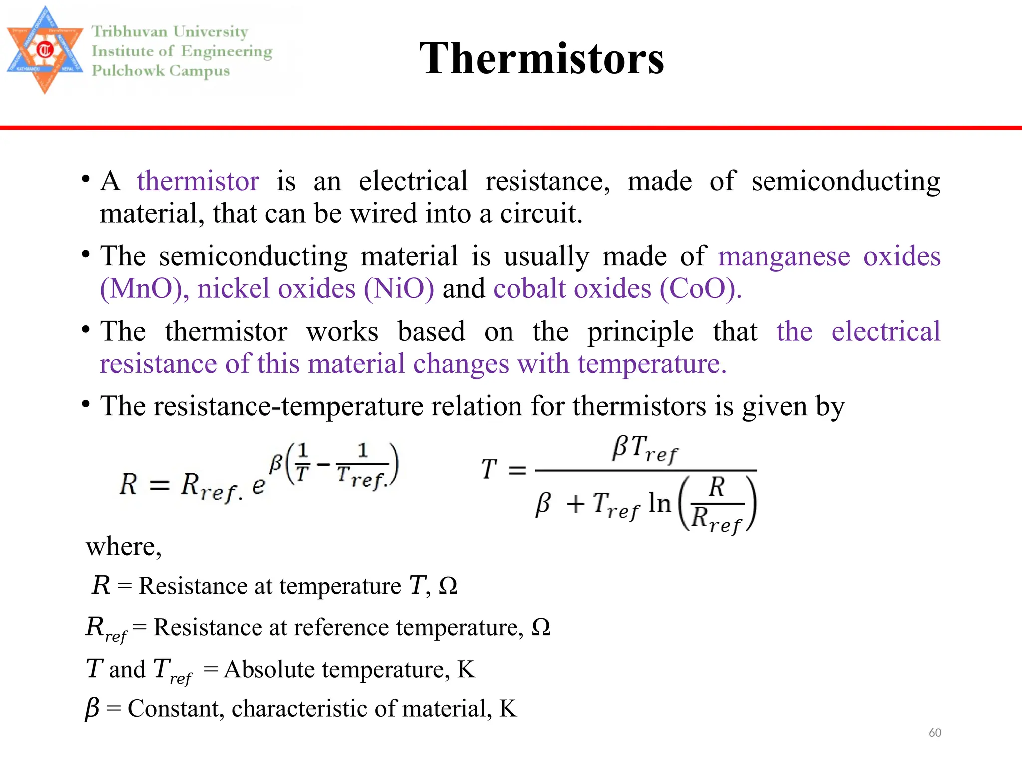 60
Thermistors
• A thermistor is an electrical resistance, made of semiconducting
material, that can be wired into a circuit.
• The semiconducting material is usually made of manganese oxides
(MnO), nickel oxides (NiO) and cobalt oxides (CoO).
• The thermistor works based on the principle that the electrical
resistance of this material changes with temperature.
• The resistance-temperature relation for thermistors is given by
where,
𝑅 = Resistance at temperature ,
𝑇 Ω
𝑅𝑟𝑒𝑓 = Resistance at reference temperature, Ω
𝑇 and 𝑇𝑟𝑒𝑓 = Absolute temperature, K
𝛽 = Constant, characteristic of material, K
 