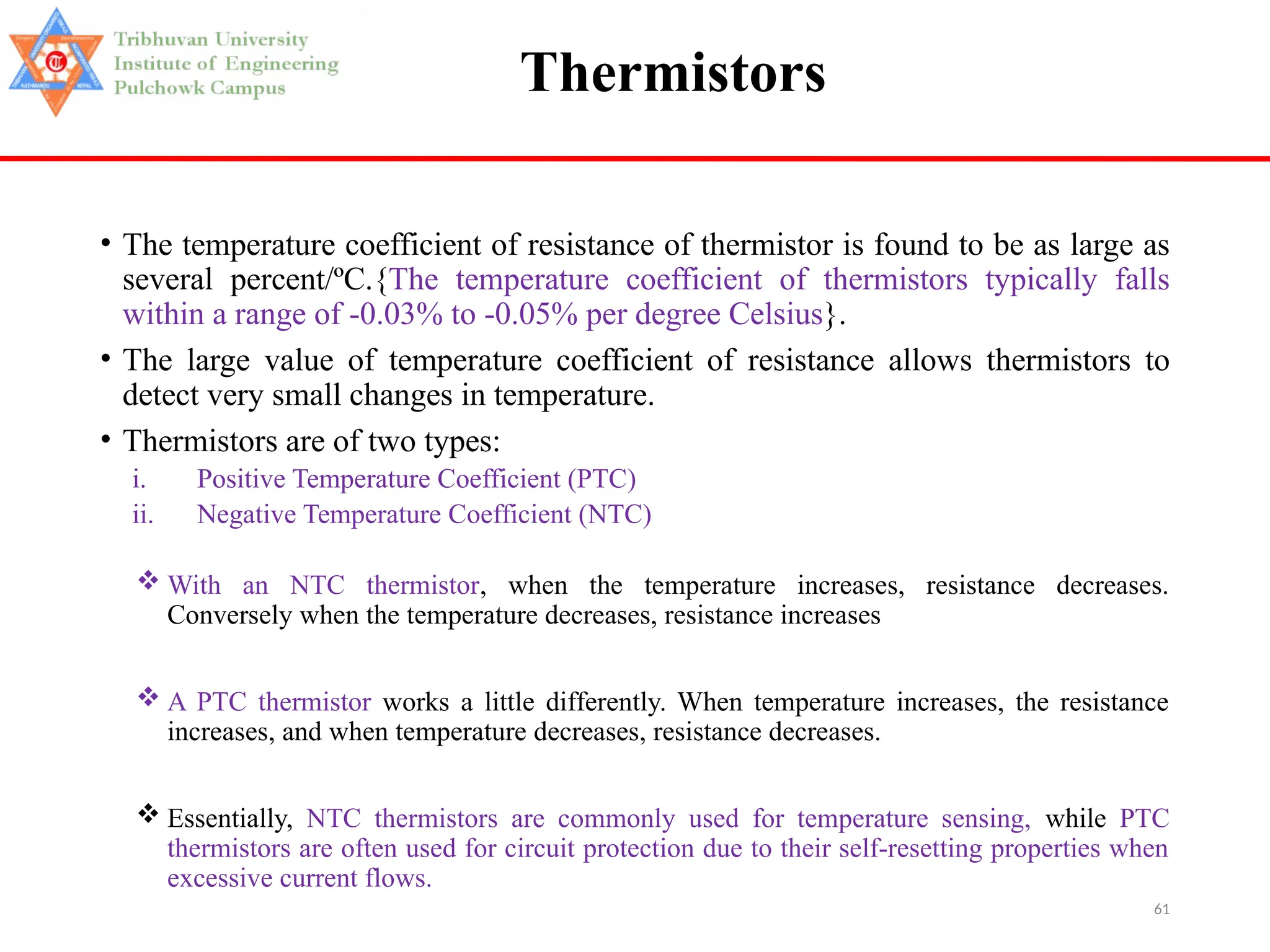 61
Thermistors
• The temperature coefficient of resistance of thermistor is found to be as large as
several percent/ºC.{The temperature coefficient of thermistors typically falls
within a range of -0.03% to -0.05% per degree Celsius}.
• The large value of temperature coefficient of resistance allows thermistors to
detect very small changes in temperature.
• Thermistors are of two types:
i. Positive Temperature Coefficient (PTC)
ii. Negative Temperature Coefficient (NTC)
 With an NTC thermistor, when the temperature increases, resistance decreases.
Conversely when the temperature decreases, resistance increases
 A PTC thermistor works a little differently. When temperature increases, the resistance
increases, and when temperature decreases, resistance decreases.
 Essentially, NTC thermistors are commonly used for temperature sensing, while PTC
thermistors are often used for circuit protection due to their self-resetting properties when
excessive current flows.
 