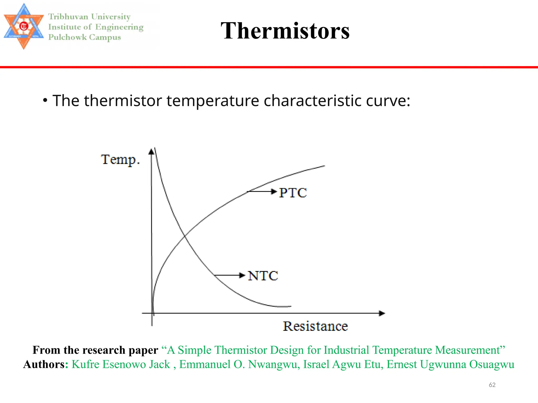 62
Thermistors
• The thermistor temperature characteristic curve:
From the research paper “A Simple Thermistor Design for Industrial Temperature Measurement”
Authors: Kufre Esenowo Jack , Emmanuel O. Nwangwu, Israel Agwu Etu, Ernest Ugwunna Osuagwu
 
