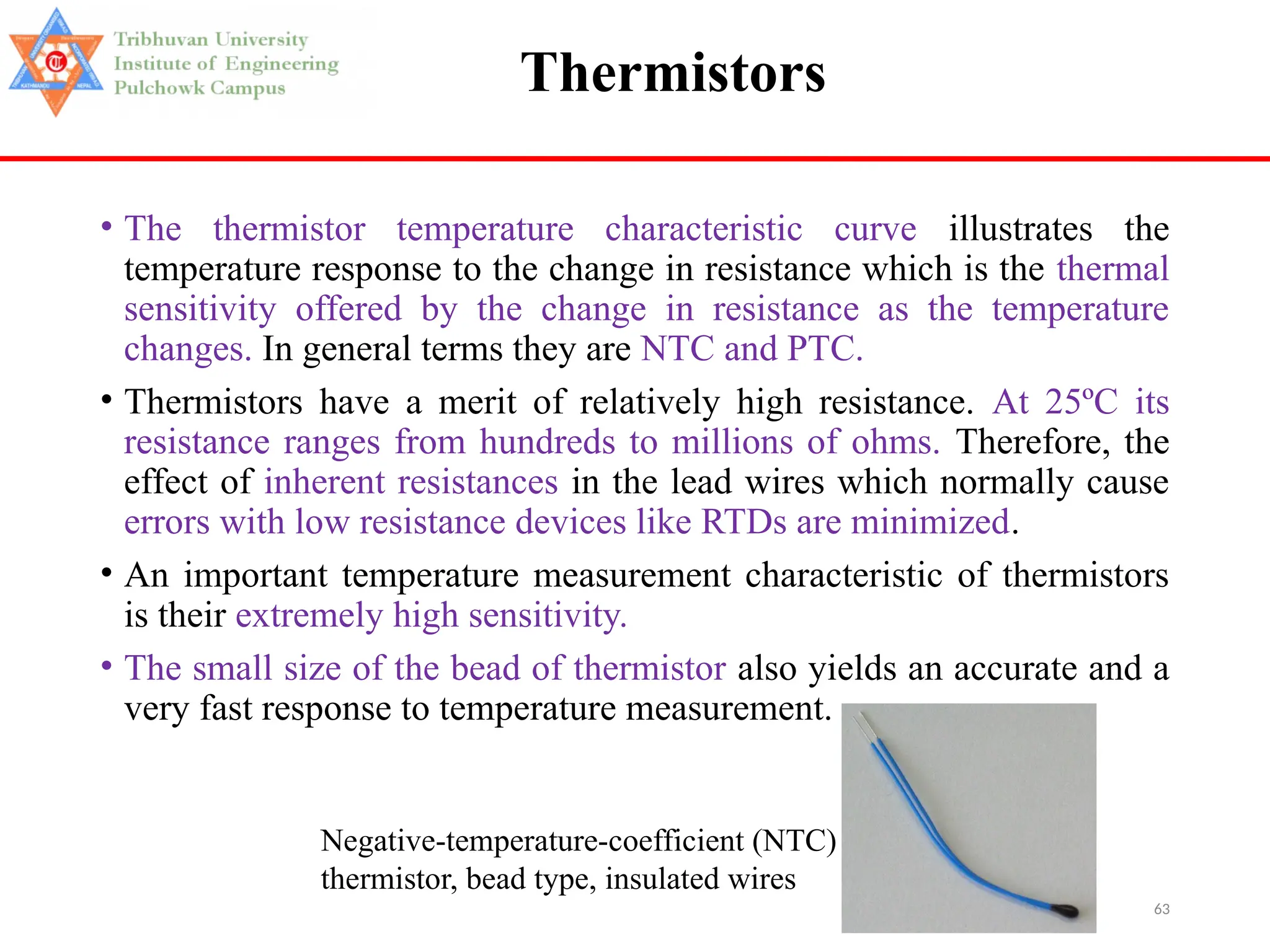 63
Thermistors
• The thermistor temperature characteristic curve illustrates the
temperature response to the change in resistance which is the thermal
sensitivity offered by the change in resistance as the temperature
changes. In general terms they are NTC and PTC.
• Thermistors have a merit of relatively high resistance. At 25ºC its
resistance ranges from hundreds to millions of ohms. Therefore, the
effect of inherent resistances in the lead wires which normally cause
errors with low resistance devices like RTDs are minimized.
• An important temperature measurement characteristic of thermistors
is their extremely high sensitivity.
• The small size of the bead of thermistor also yields an accurate and a
very fast response to temperature measurement.
Negative-temperature-coefficient (NTC)
thermistor, bead type, insulated wires
 