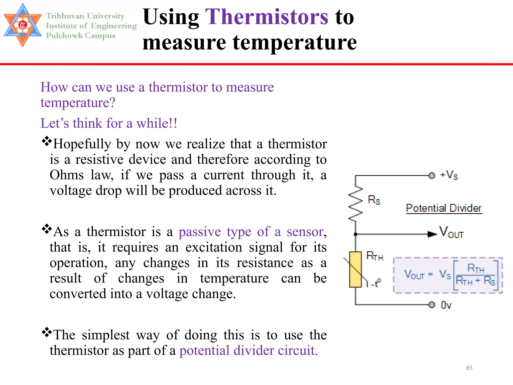 65
Using Thermistors to
measure temperature
How can we use a thermistor to measure
temperature?
Let’s think for a while!!
Hopefully by now we realize that a thermistor
is a resistive device and therefore according to
Ohms law, if we pass a current through it, a
voltage drop will be produced across it.
As a thermistor is a passive type of a sensor,
that is, it requires an excitation signal for its
operation, any changes in its resistance as a
result of changes in temperature can be
converted into a voltage change.
The simplest way of doing this is to use the
thermistor as part of a potential divider circuit.
 