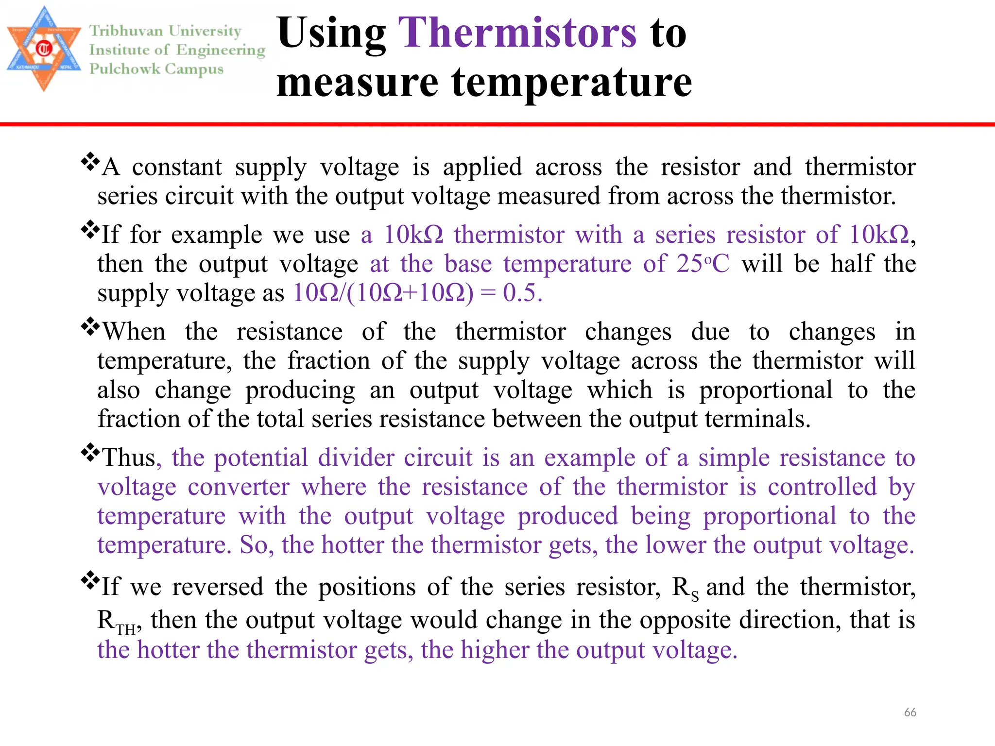66
Using Thermistors to
measure temperature
A constant supply voltage is applied across the resistor and thermistor
series circuit with the output voltage measured from across the thermistor.
If for example we use a 10kΩ thermistor with a series resistor of 10kΩ,
then the output voltage at the base temperature of 25o
C will be half the
supply voltage as 10Ω/(10Ω+10Ω) = 0.5.
When the resistance of the thermistor changes due to changes in
temperature, the fraction of the supply voltage across the thermistor will
also change producing an output voltage which is proportional to the
fraction of the total series resistance between the output terminals.
Thus, the potential divider circuit is an example of a simple resistance to
voltage converter where the resistance of the thermistor is controlled by
temperature with the output voltage produced being proportional to the
temperature. So, the hotter the thermistor gets, the lower the output voltage.
If we reversed the positions of the series resistor, RS and the thermistor,
RTH, then the output voltage would change in the opposite direction, that is
the hotter the thermistor gets, the higher the output voltage.
 
