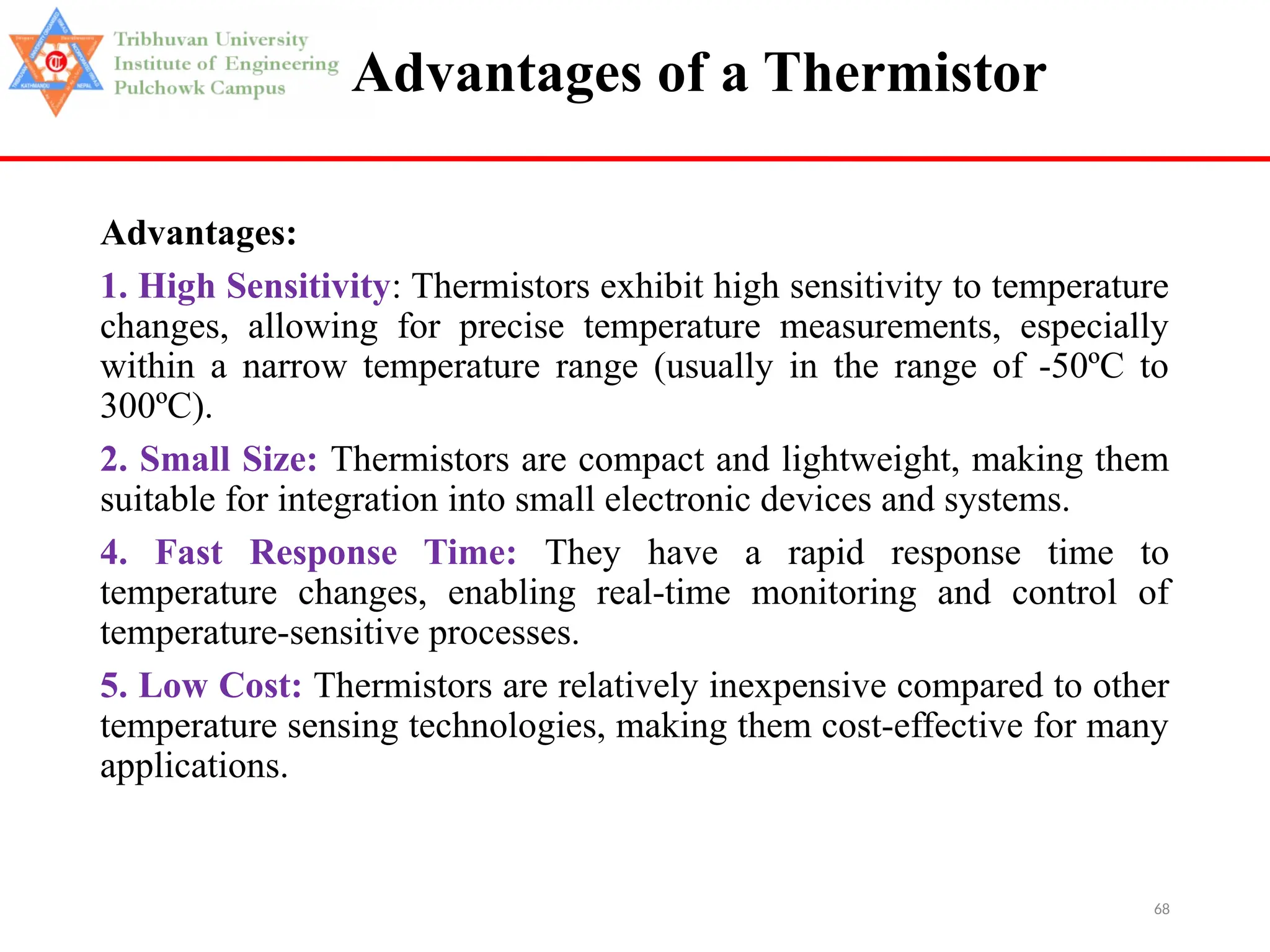 68
Advantages of a Thermistor
Advantages:
1. High Sensitivity: Thermistors exhibit high sensitivity to temperature
changes, allowing for precise temperature measurements, especially
within a narrow temperature range (usually in the range of -50ºC to
300ºC).
2. Small Size: Thermistors are compact and lightweight, making them
suitable for integration into small electronic devices and systems.
4. Fast Response Time: They have a rapid response time to
temperature changes, enabling real-time monitoring and control of
temperature-sensitive processes.
5. Low Cost: Thermistors are relatively inexpensive compared to other
temperature sensing technologies, making them cost-effective for many
applications.
 