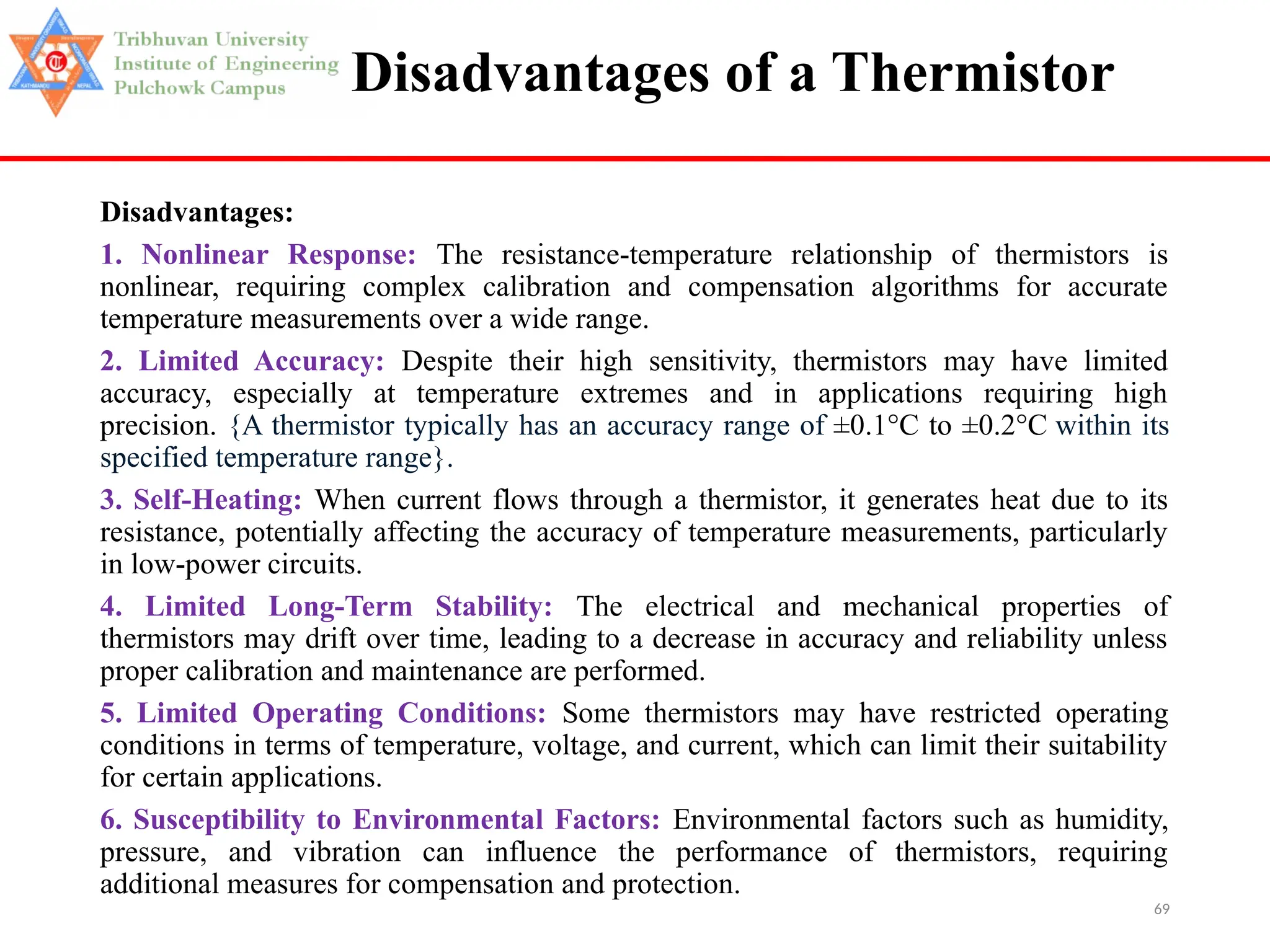 69
Disadvantages of a Thermistor
Disadvantages:
1. Nonlinear Response: The resistance-temperature relationship of thermistors is
nonlinear, requiring complex calibration and compensation algorithms for accurate
temperature measurements over a wide range.
2. Limited Accuracy: Despite their high sensitivity, thermistors may have limited
accuracy, especially at temperature extremes and in applications requiring high
precision. {A thermistor typically has an accuracy range of ±0.1°C to ±0.2°C within its
specified temperature range}.
3. Self-Heating: When current flows through a thermistor, it generates heat due to its
resistance, potentially affecting the accuracy of temperature measurements, particularly
in low-power circuits.
4. Limited Long-Term Stability: The electrical and mechanical properties of
thermistors may drift over time, leading to a decrease in accuracy and reliability unless
proper calibration and maintenance are performed.
5. Limited Operating Conditions: Some thermistors may have restricted operating
conditions in terms of temperature, voltage, and current, which can limit their suitability
for certain applications.
6. Susceptibility to Environmental Factors: Environmental factors such as humidity,
pressure, and vibration can influence the performance of thermistors, requiring
additional measures for compensation and protection.
 