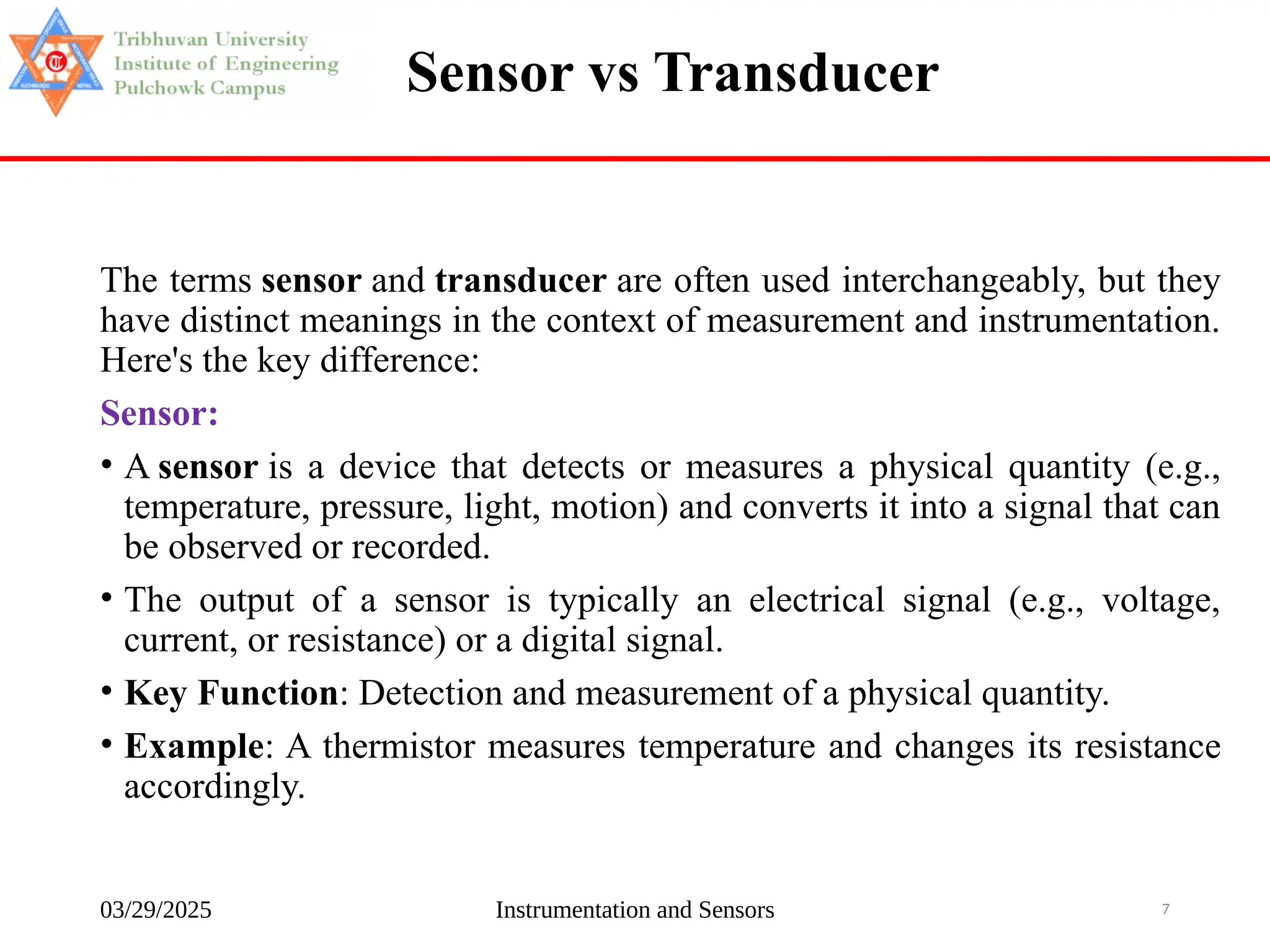 03/29/2025 Instrumentation and Sensors 7
Sensor vs Transducer
The terms sensor and transducer are often used interchangeably, but they
have distinct meanings in the context of measurement and instrumentation.
Here's the key difference:
Sensor:
• A sensor is a device that detects or measures a physical quantity (e.g.,
temperature, pressure, light, motion) and converts it into a signal that can
be observed or recorded.
• The output of a sensor is typically an electrical signal (e.g., voltage,
current, or resistance) or a digital signal.
• Key Function: Detection and measurement of a physical quantity.
• Example: A thermistor measures temperature and changes its resistance
accordingly.
 