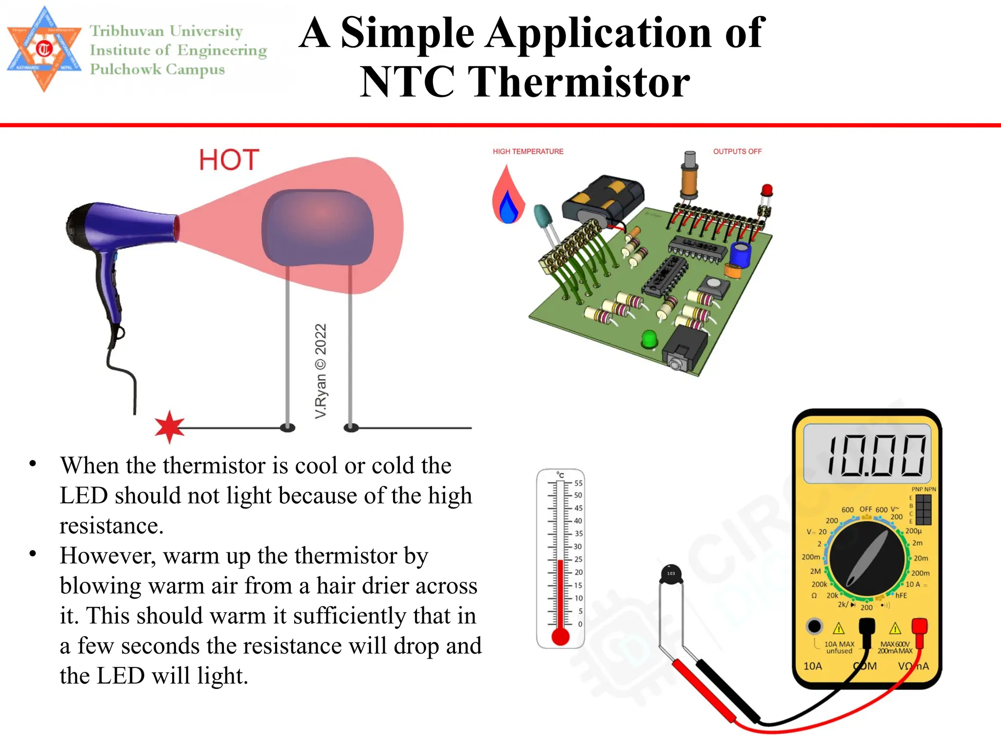 70
• When the thermistor is cool or cold the
LED should not light because of the high
resistance.
• However, warm up the thermistor by
blowing warm air from a hair drier across
it. This should warm it sufficiently that in
a few seconds the resistance will drop and
the LED will light.
A Simple Application of
NTC Thermistor
 
