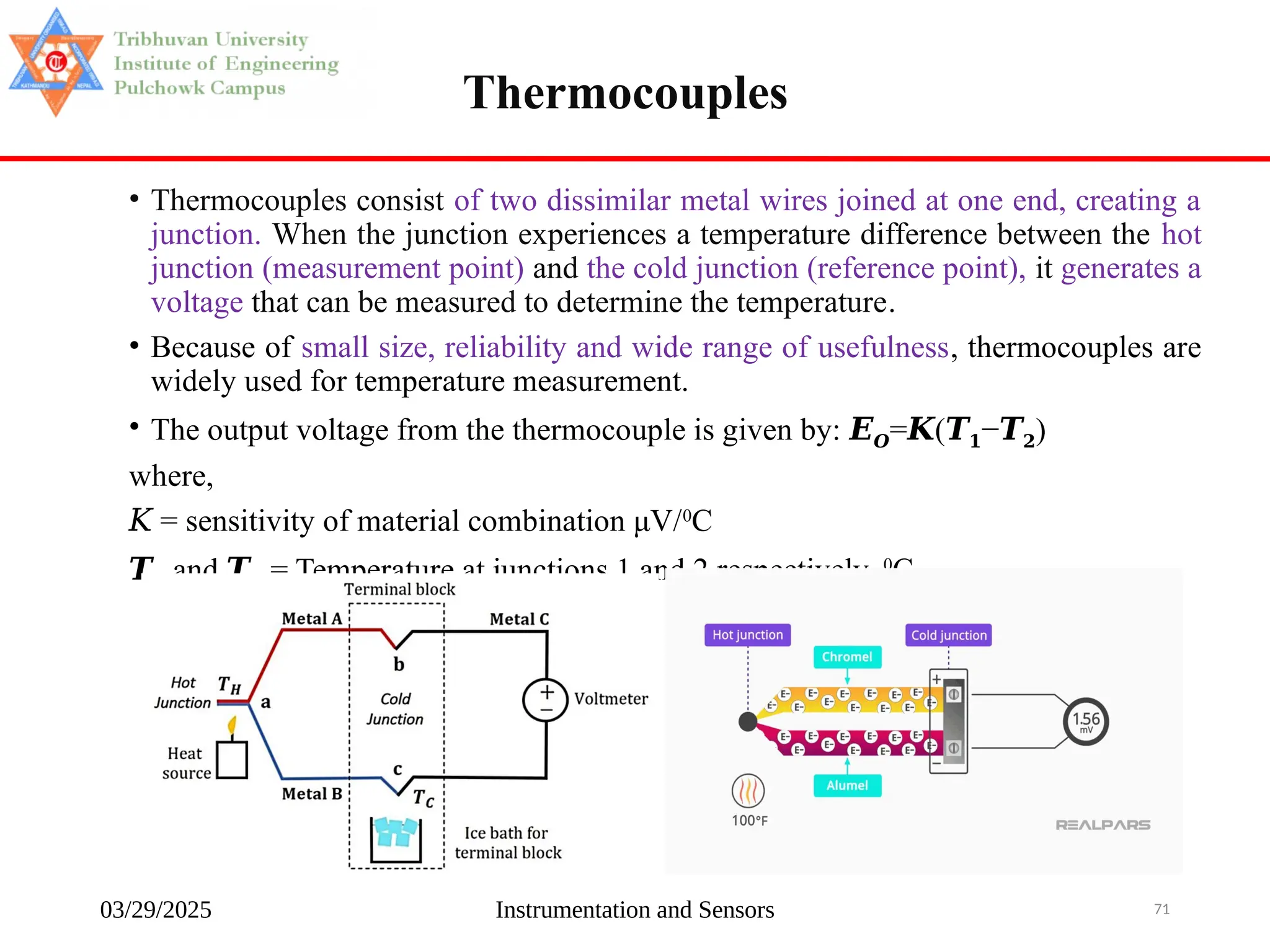 03/29/2025 Instrumentation and Sensors 71
• Thermocouples consist of two dissimilar metal wires joined at one end, creating a
junction. When the junction experiences a temperature difference between the hot
junction (measurement point) and the cold junction (reference point), it generates a
voltage that can be measured to determine the temperature.
• Because of small size, reliability and wide range of usefulness, thermocouples are
widely used for temperature measurement.
• The output voltage from the thermocouple is given by: 𝑬𝑶= (
𝑲 𝑻𝟏−𝑻𝟐)
where,
𝐾 = sensitivity of material combination μV/0
C
𝑻𝟏 and 𝑻𝟐 = Temperature at junctions 1 and 2 respectively, 0
C
Thermocouples
 