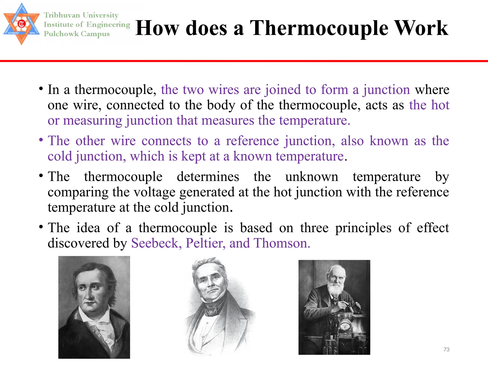 73
How does a Thermocouple Work
• In a thermocouple, the two wires are joined to form a junction where
one wire, connected to the body of the thermocouple, acts as the hot
or measuring junction that measures the temperature.
• The other wire connects to a reference junction, also known as the
cold junction, which is kept at a known temperature.
• The thermocouple determines the unknown temperature by
comparing the voltage generated at the hot junction with the reference
temperature at the cold junction.
• The idea of a thermocouple is based on three principles of effect
discovered by Seebeck, Peltier, and Thomson.
 
