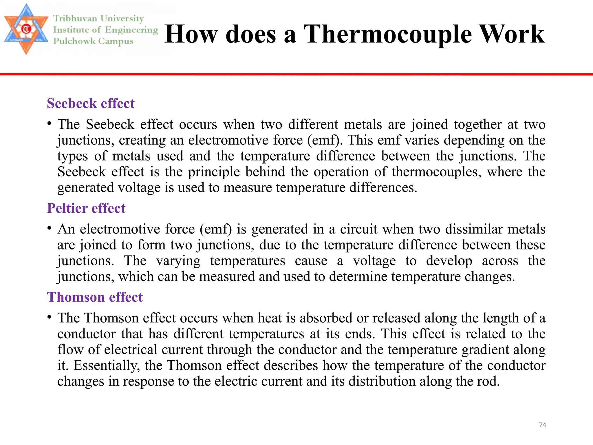 74
How does a Thermocouple Work
Seebeck effect
• The Seebeck effect occurs when two different metals are joined together at two
junctions, creating an electromotive force (emf). This emf varies depending on the
types of metals used and the temperature difference between the junctions. The
Seebeck effect is the principle behind the operation of thermocouples, where the
generated voltage is used to measure temperature differences.
Peltier effect
• An electromotive force (emf) is generated in a circuit when two dissimilar metals
are joined to form two junctions, due to the temperature difference between these
junctions. The varying temperatures cause a voltage to develop across the
junctions, which can be measured and used to determine temperature changes.
Thomson effect
• The Thomson effect occurs when heat is absorbed or released along the length of a
conductor that has different temperatures at its ends. This effect is related to the
flow of electrical current through the conductor and the temperature gradient along
it. Essentially, the Thomson effect describes how the temperature of the conductor
changes in response to the electric current and its distribution along the rod.
 