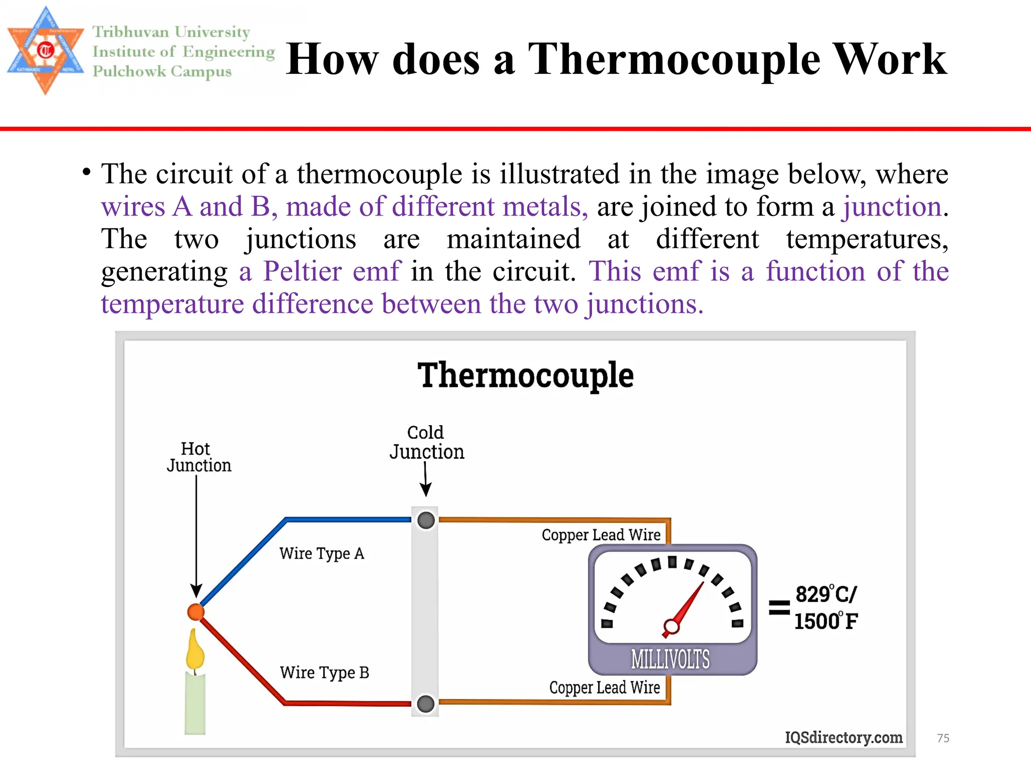 75
How does a Thermocouple Work
• The circuit of a thermocouple is illustrated in the image below, where
wires A and B, made of different metals, are joined to form a junction.
The two junctions are maintained at different temperatures,
generating a Peltier emf in the circuit. This emf is a function of the
temperature difference between the two junctions.
 