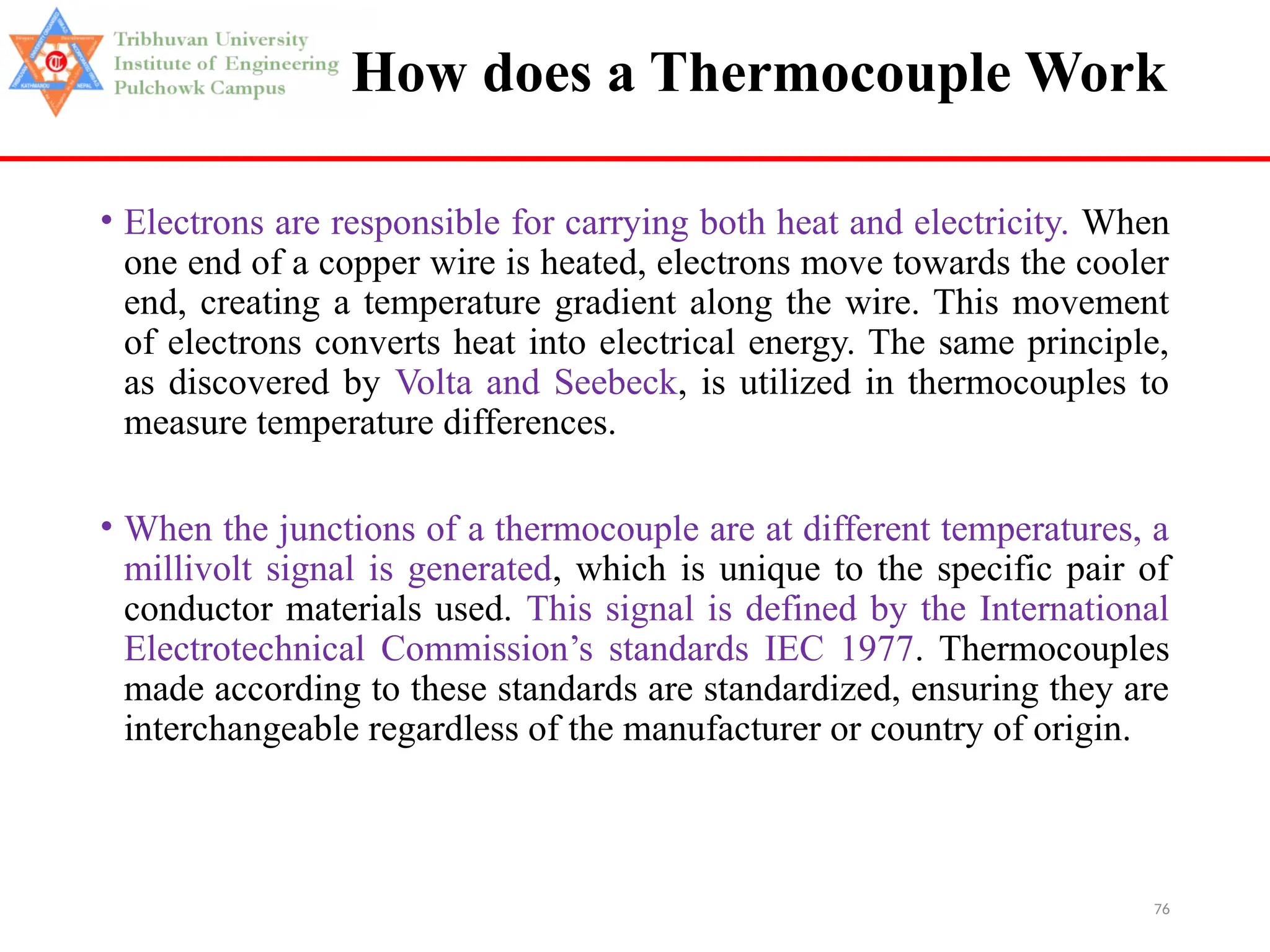 76
How does a Thermocouple Work
• Electrons are responsible for carrying both heat and electricity. When
one end of a copper wire is heated, electrons move towards the cooler
end, creating a temperature gradient along the wire. This movement
of electrons converts heat into electrical energy. The same principle,
as discovered by Volta and Seebeck, is utilized in thermocouples to
measure temperature differences.
• When the junctions of a thermocouple are at different temperatures, a
millivolt signal is generated, which is unique to the specific pair of
conductor materials used. This signal is defined by the International
Electrotechnical Commission’s standards IEC 1977. Thermocouples
made according to these standards are standardized, ensuring they are
interchangeable regardless of the manufacturer or country of origin.
 