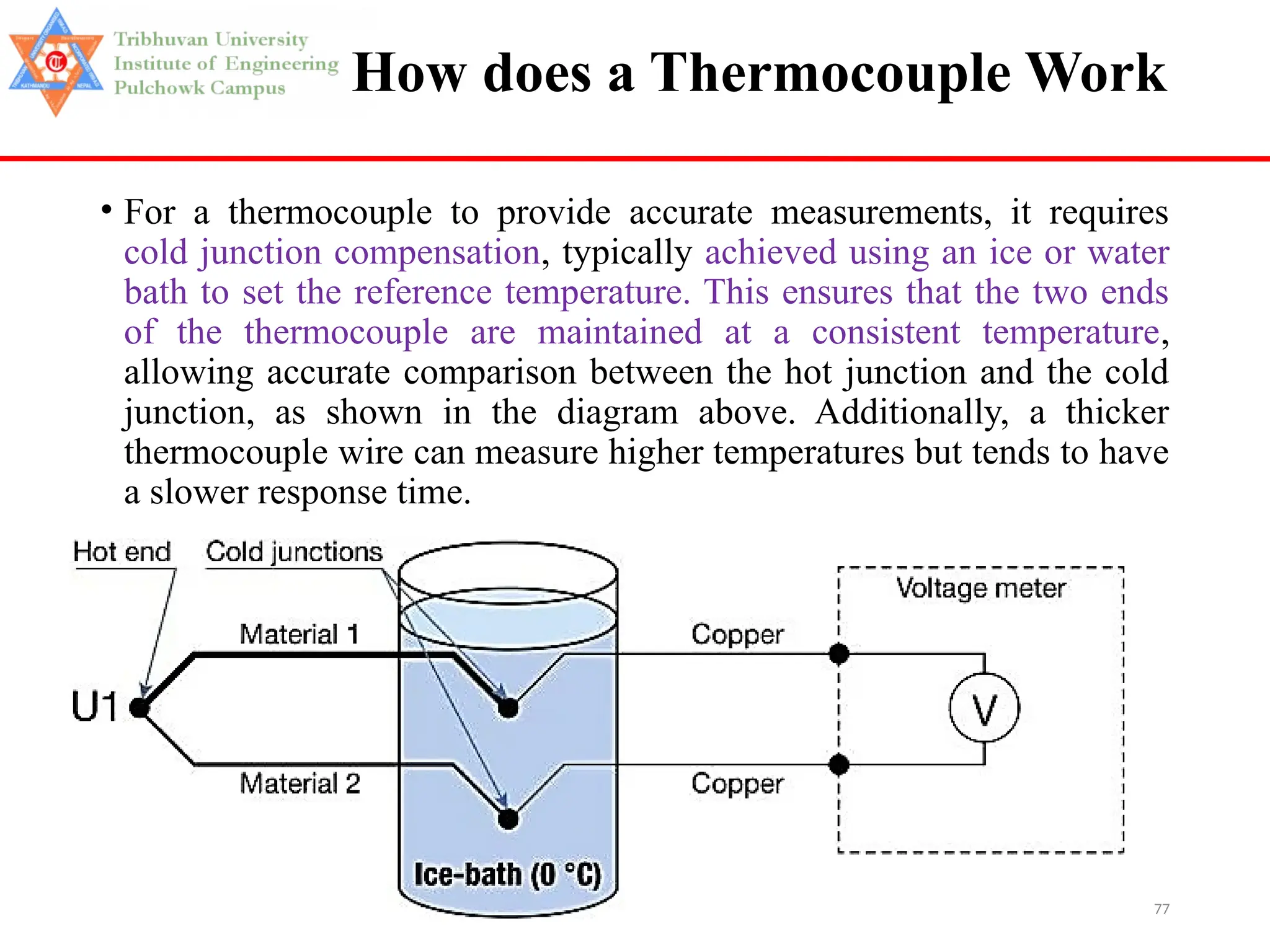 77
How does a Thermocouple Work
• For a thermocouple to provide accurate measurements, it requires
cold junction compensation, typically achieved using an ice or water
bath to set the reference temperature. This ensures that the two ends
of the thermocouple are maintained at a consistent temperature,
allowing accurate comparison between the hot junction and the cold
junction, as shown in the diagram above. Additionally, a thicker
thermocouple wire can measure higher temperatures but tends to have
a slower response time.
 