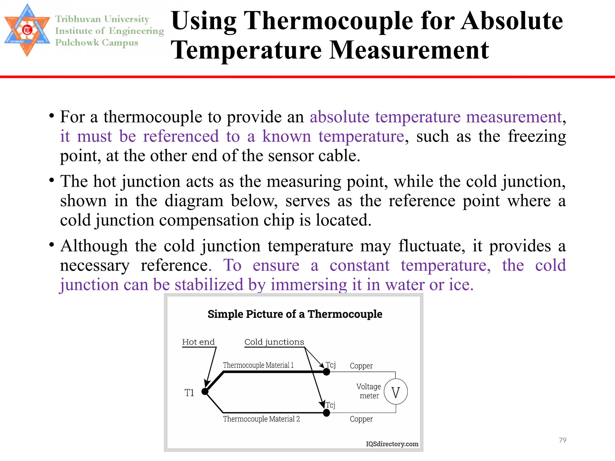 79
Using Thermocouple for Absolute
Temperature Measurement
• For a thermocouple to provide an absolute temperature measurement,
it must be referenced to a known temperature, such as the freezing
point, at the other end of the sensor cable.
• The hot junction acts as the measuring point, while the cold junction,
shown in the diagram below, serves as the reference point where a
cold junction compensation chip is located.
• Although the cold junction temperature may fluctuate, it provides a
necessary reference. To ensure a constant temperature, the cold
junction can be stabilized by immersing it in water or ice.
 