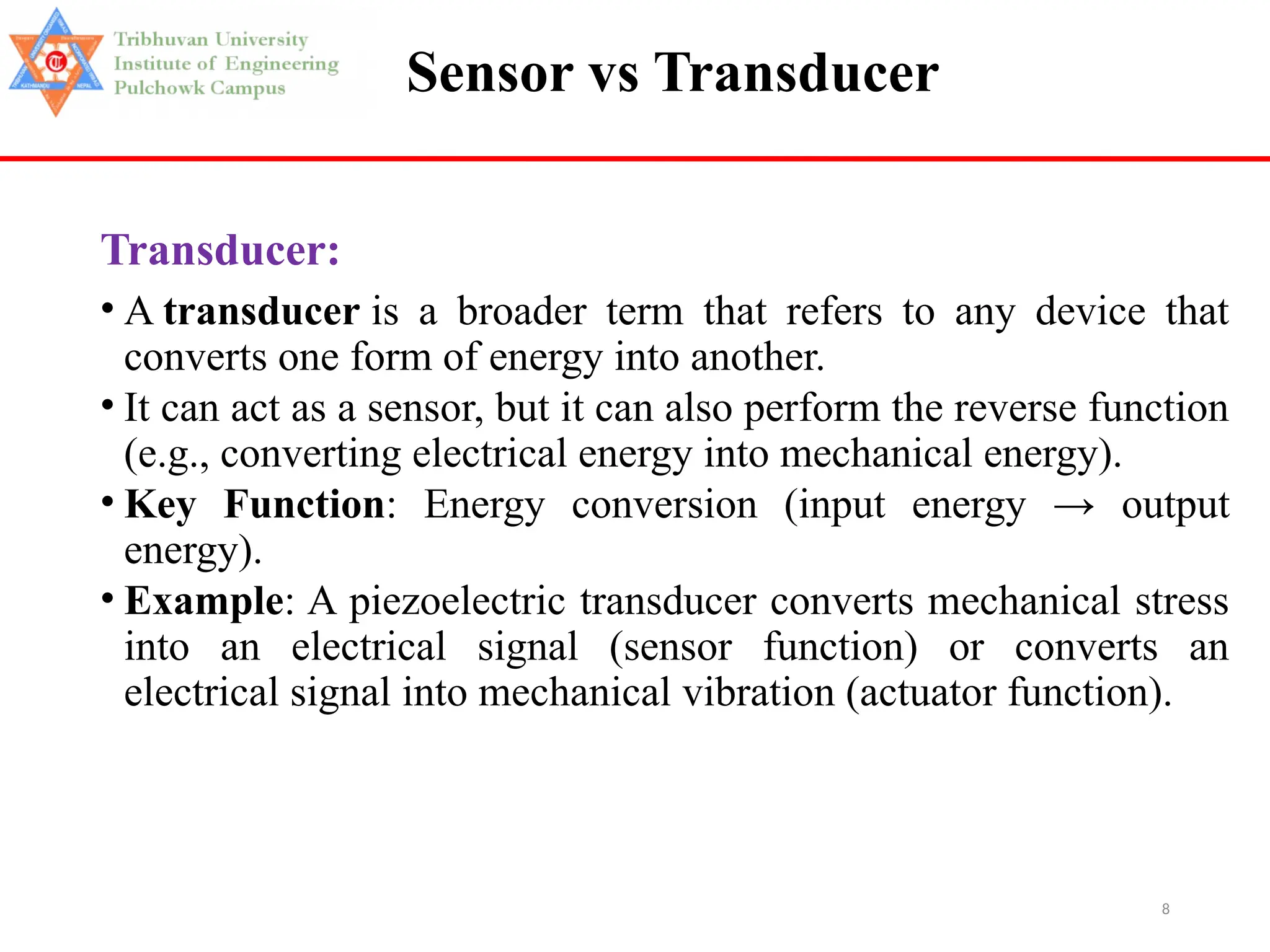 8
Sensor vs Transducer
Transducer:
• A transducer is a broader term that refers to any device that
converts one form of energy into another.
• It can act as a sensor, but it can also perform the reverse function
(e.g., converting electrical energy into mechanical energy).
• Key Function: Energy conversion (input energy → output
energy).
• Example: A piezoelectric transducer converts mechanical stress
into an electrical signal (sensor function) or converts an
electrical signal into mechanical vibration (actuator function).
 