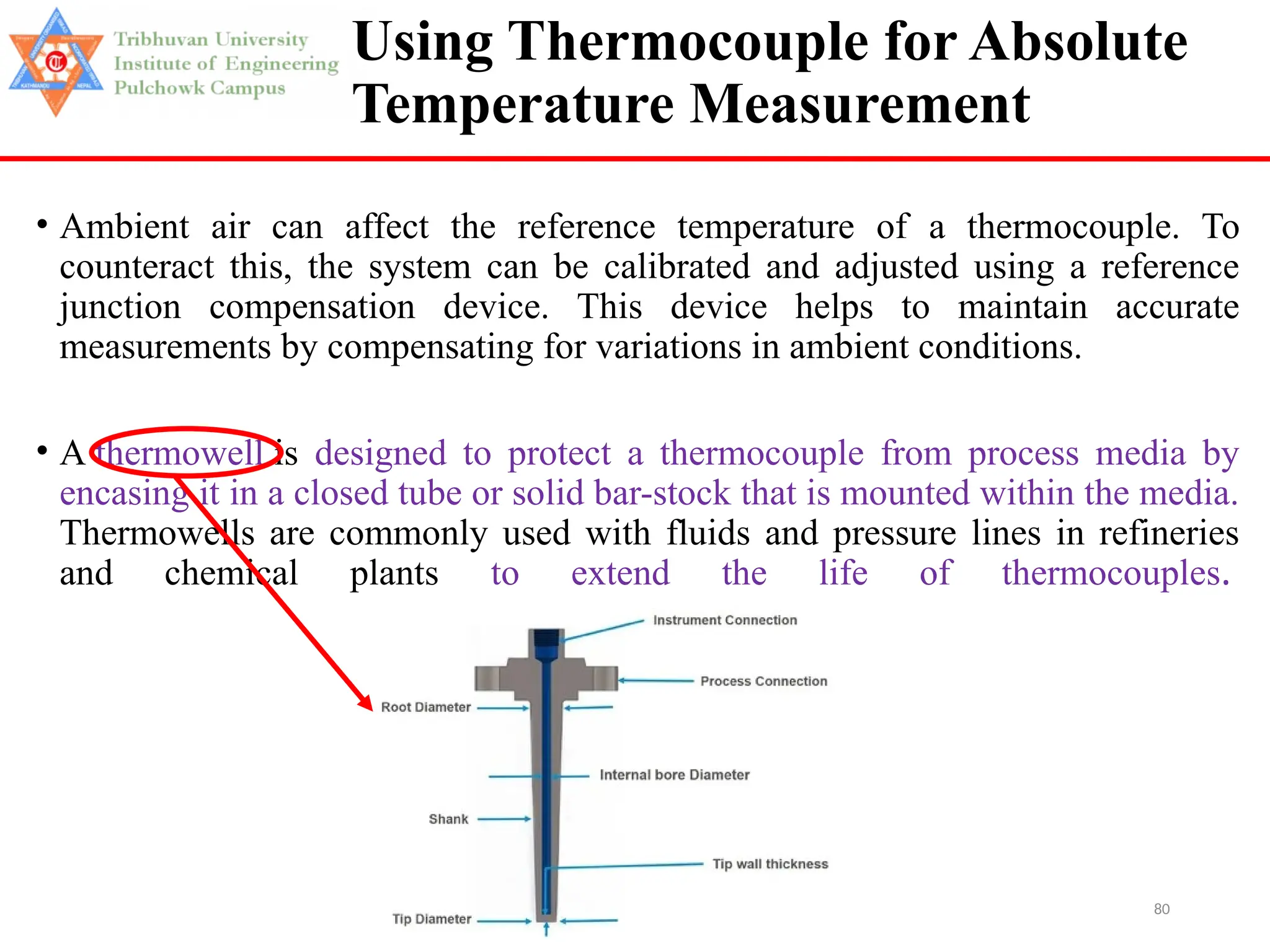 80
Using Thermocouple for Absolute
Temperature Measurement
• Ambient air can affect the reference temperature of a thermocouple. To
counteract this, the system can be calibrated and adjusted using a reference
junction compensation device. This device helps to maintain accurate
measurements by compensating for variations in ambient conditions.
• A thermowell is designed to protect a thermocouple from process media by
encasing it in a closed tube or solid bar-stock that is mounted within the media.
Thermowells are commonly used with fluids and pressure lines in refineries
and chemical plants to extend the life of thermocouples.
 