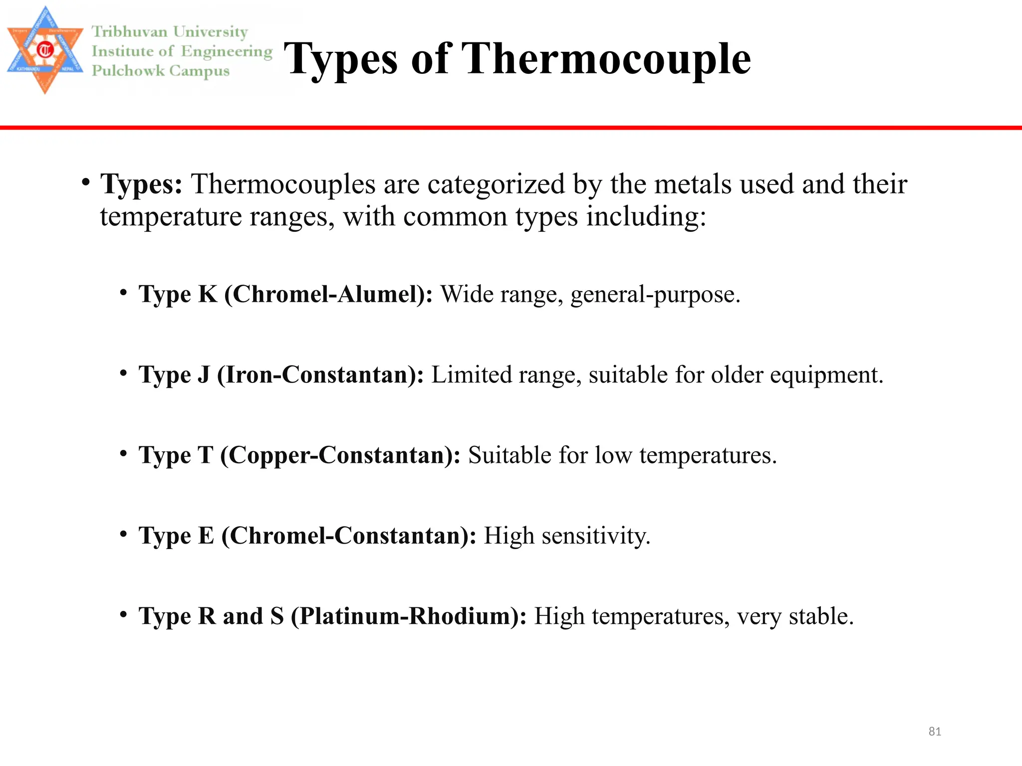 81
Types of Thermocouple
• Types: Thermocouples are categorized by the metals used and their
temperature ranges, with common types including:
• Type K (Chromel-Alumel): Wide range, general-purpose.
• Type J (Iron-Constantan): Limited range, suitable for older equipment.
• Type T (Copper-Constantan): Suitable for low temperatures.
• Type E (Chromel-Constantan): High sensitivity.
• Type R and S (Platinum-Rhodium): High temperatures, very stable.
 