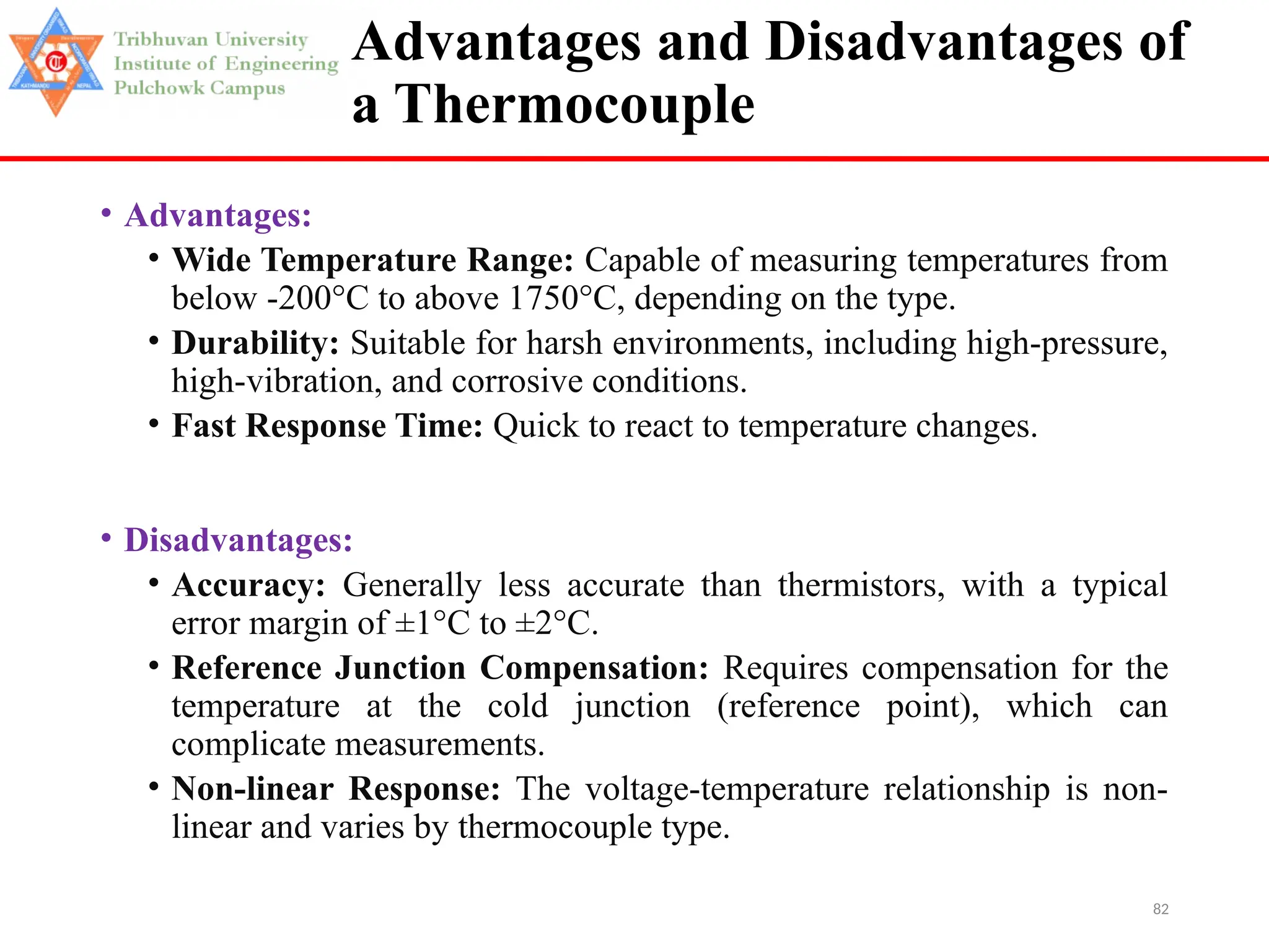 82
Advantages and Disadvantages of
a Thermocouple
• Advantages:
• Wide Temperature Range: Capable of measuring temperatures from
below -200°C to above 1750°C, depending on the type.
• Durability: Suitable for harsh environments, including high-pressure,
high-vibration, and corrosive conditions.
• Fast Response Time: Quick to react to temperature changes.
• Disadvantages:
• Accuracy: Generally less accurate than thermistors, with a typical
error margin of ±1°C to ±2°C.
• Reference Junction Compensation: Requires compensation for the
temperature at the cold junction (reference point), which can
complicate measurements.
• Non-linear Response: The voltage-temperature relationship is non-
linear and varies by thermocouple type.
 