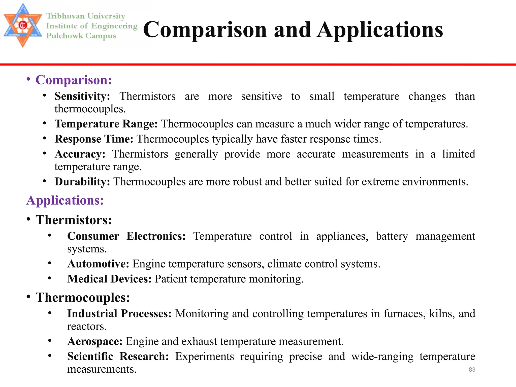 83
Comparison and Applications
• Comparison:
• Sensitivity: Thermistors are more sensitive to small temperature changes than
thermocouples.
• Temperature Range: Thermocouples can measure a much wider range of temperatures.
• Response Time: Thermocouples typically have faster response times.
• Accuracy: Thermistors generally provide more accurate measurements in a limited
temperature range.
• Durability: Thermocouples are more robust and better suited for extreme environments.
Applications:
• Thermistors:
• Consumer Electronics: Temperature control in appliances, battery management
systems.
• Automotive: Engine temperature sensors, climate control systems.
• Medical Devices: Patient temperature monitoring.
• Thermocouples:
• Industrial Processes: Monitoring and controlling temperatures in furnaces, kilns, and
reactors.
• Aerospace: Engine and exhaust temperature measurement.
• Scientific Research: Experiments requiring precise and wide-ranging temperature
measurements.
 